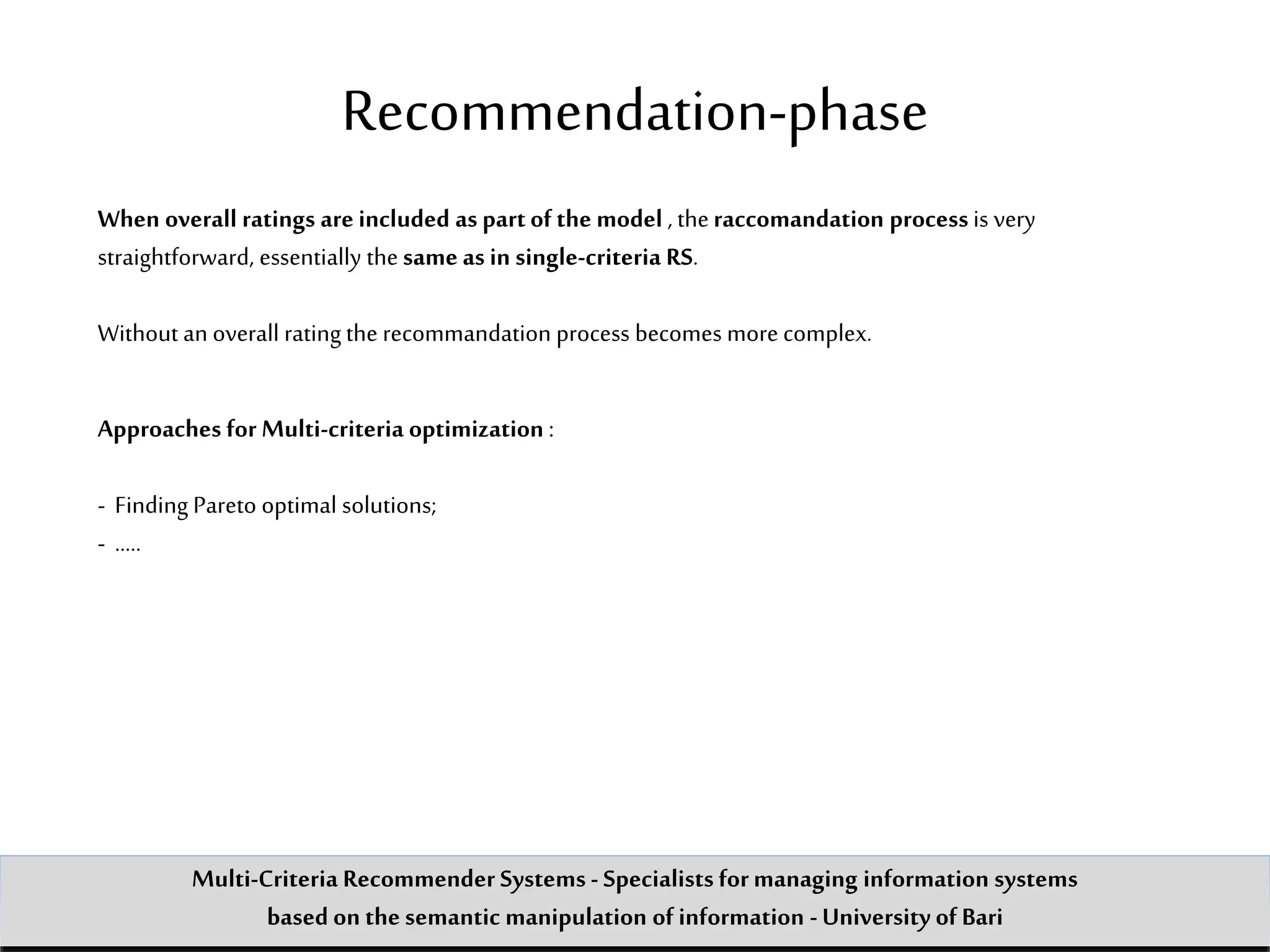 Recommendation-phase
When overall ratings are included as partof the model , theraccomandation process is very
straightforward, essentially the same as in single-criteria RS.
Without an overall rating the recommandation process becomes more complex.
Approaches for Multi-criteria optimization :
- Finding Pareto optimal solutions;
- …..
Multi-Criteria Recommender Systems - Specialists formanaging information systems
based on the semantic manipulation of information -University of Bari
 