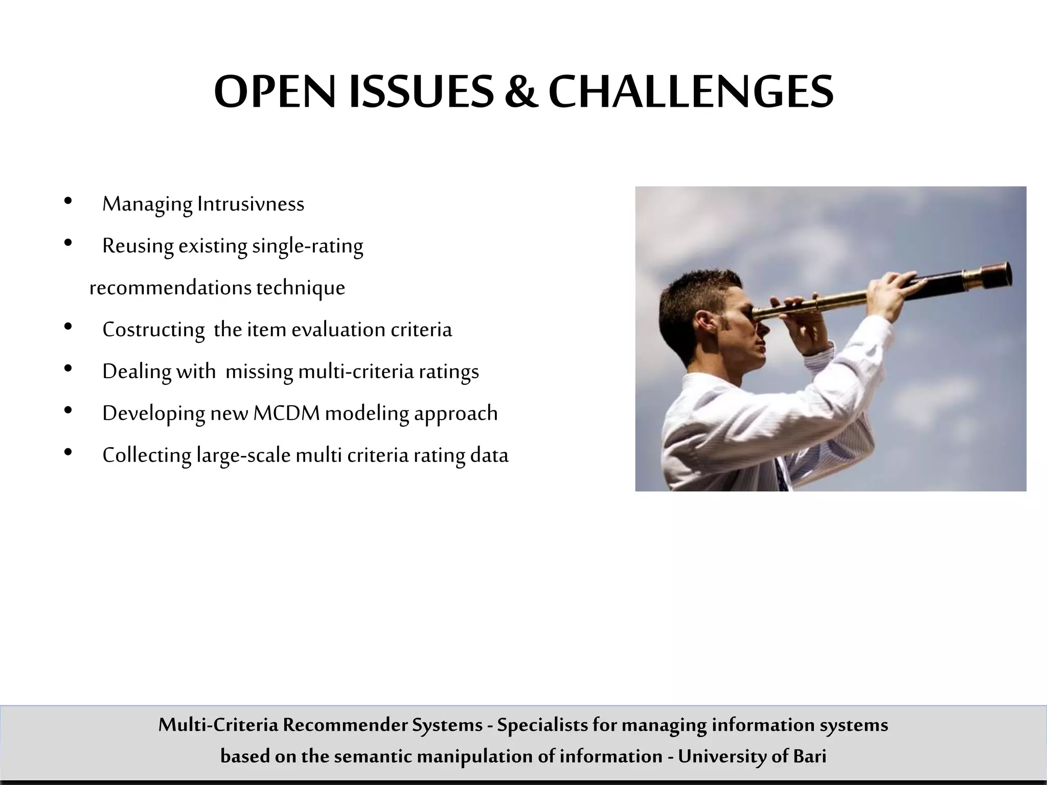 OPEN ISSUES & CHALLENGES
• Managing Intrusivness
• Reusingexisting single-rating
recommendationstechnique
• Costructing theitemevaluation criteria
• Dealing with missing multi-criteriaratings
• Developing newMCDMmodeling approach
• Collecting large-scalemulti criteriaratingdata
Multi-Criteria Recommender Systems - Specialists formanaging information systems
based on the semantic manipulation of information -University of Bari
 