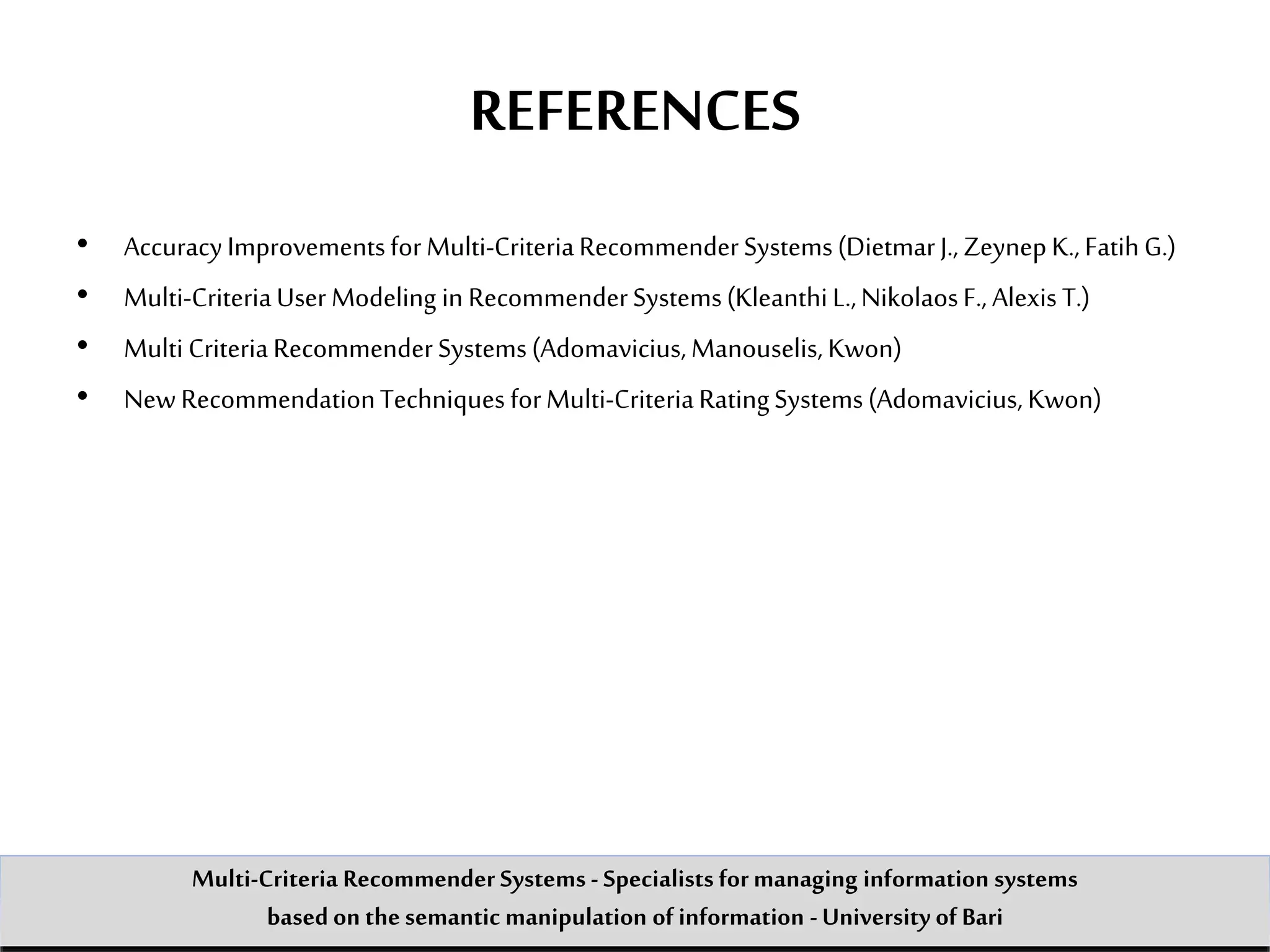 REFERENCES
• AccuracyImprovementsforMulti-CriteriaRecommenderSystems(DietmarJ., ZeynepK.,FatihG.)
• Multi-CriteriaUserModeling in RecommenderSystems(KleanthiL.,NikolaosF., Alexis T.)
• Multi CriteriaRecommenderSystems(Adomavicius,Manouselis,Kwon)
• NewRecommendationTechniques forMulti-CriteriaRatingSystems(Adomavicius,Kwon)
Multi-Criteria Recommender Systems - Specialists formanaging information systems
based on the semantic manipulation of information -University of Bari
 