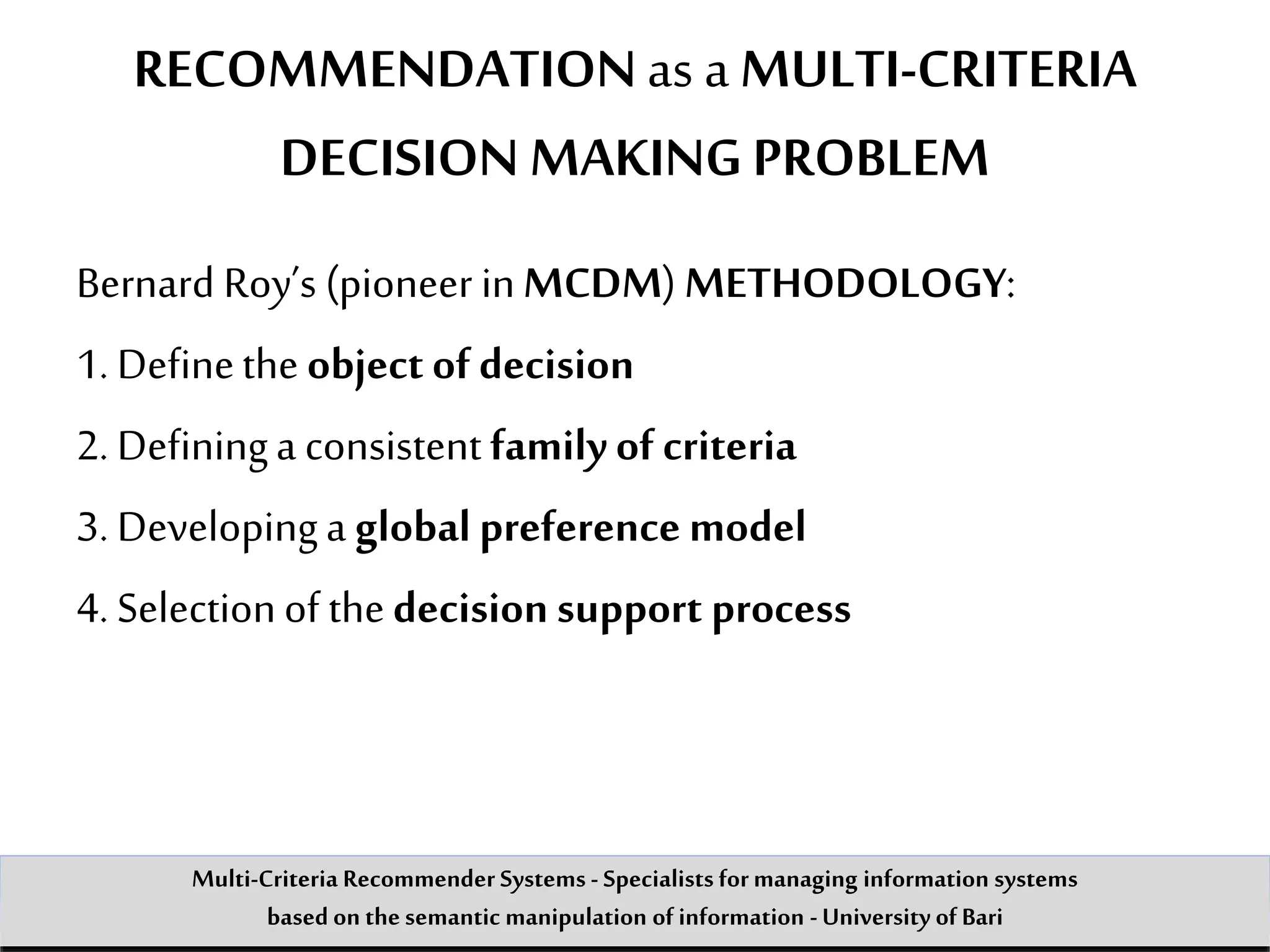 RECOMMENDATIONas a MULTI-CRITERIA
DECISION MAKING PROBLEM
Bernard Roy’s (pioneer inMCDM) METHODOLOGY:
1. Definethe object of decision
2. Defininga consistent familyof criteria
3. Developinga global preference model
4. Selectionof thedecision support process
Multi-Criteria Recommender Systems - Specialists formanaging information systems
based on the semantic manipulation of information -University of Bari
 