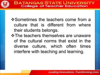 Sometimes the teachers come from a
culture that is different from where
their students belongs.
The teachers themselves are unaware
of the cultural norms that exist in the
diverse culture, which often times
interfere with teaching and learning.
 