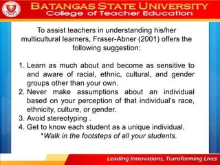 To assist teachers in understanding his/her
multicultural learners, Fraser-Abner (2001) offers the
following suggestion:
1. Learn as much about and become as sensitive to
and aware of racial, ethnic, cultural, and gender
groups other than your own.
2. Never make assumptions about an individual
based on your perception of that individual’s race,
ethnicity, culture, or gender.
3. Avoid stereotyping .
4. Get to know each student as a unique individual.
*Walk in the footsteps of all your students.
 