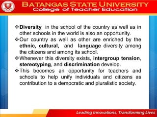 Diversity in the school of the country as well as in
other schools in the world is also an opportunity.
Our country as well as other are enriched by the
ethnic, cultural, and language diversity among
the citizens and among its school.
Whenever this diversity exists, intergroup tension,
stereotyping, and discrimination develop.
This becomes an opportunity for teachers and
schools to help unify individuals and citizens as
contribution to a democratic and pluralistic society.
 