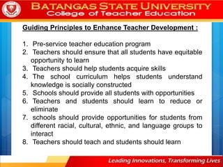 Guiding Principles to Enhance Teacher Development :
1. Pre-service teacher education program
2. Teachers should ensure that all students have equitable
opportunity to learn
3. Teachers should help students acquire skills
4. The school curriculum helps students understand
knowledge is socially constructed
5. Schools should provide all students with opportunities
6. Teachers and students should learn to reduce or
eliminate
7. schools should provide opportunities for students from
different racial, cultural, ethnic, and language groups to
interact
8. Teachers should teach and students should learn
 