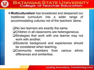 Multiculturalism has broadened and deepened our
traditional curriculum into a wider range of
accommodating cultures not of the teachers’ alone.
No two learners are exactly the same.
Children in all classrooms are heterogeneous.
Strategies that work with one learner may not
work with another.
Students background and experiences should
be considered when teaching.
Community members from various ethnic
differences and similarities.
 