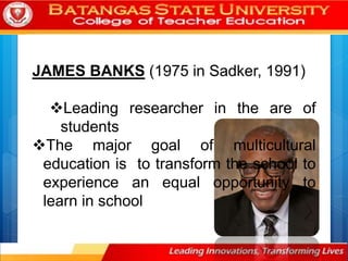 JAMES BANKS (1975 in Sadker, 1991)
Leading researcher in the are of
students
The major goal of multicultural
education is to transform the school to
experience an equal opportunity to
learn in school
 