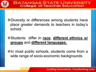 Diversity or differences among students have
place greater demands to teachers in today’s
school.
Students differ in race, different ethnics or
groups and different languages.
In most public schools, students come from a
wide range of socio-economic backgrounds
 