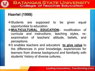 Haertel (1998)
Students are supposed to be given equal
opportunities to education.
MULTICULTURAL EDUCATION– modification of
curricula and instructions, teaching styles, re-
examination of teachers’ attitude, beliefs, and
perceptions.
It enables teachers and educators to give value to
the differences in prior knowledge, experiences for
learners from diverse background and familiarity with
students’ history of diverse cultures.
 
