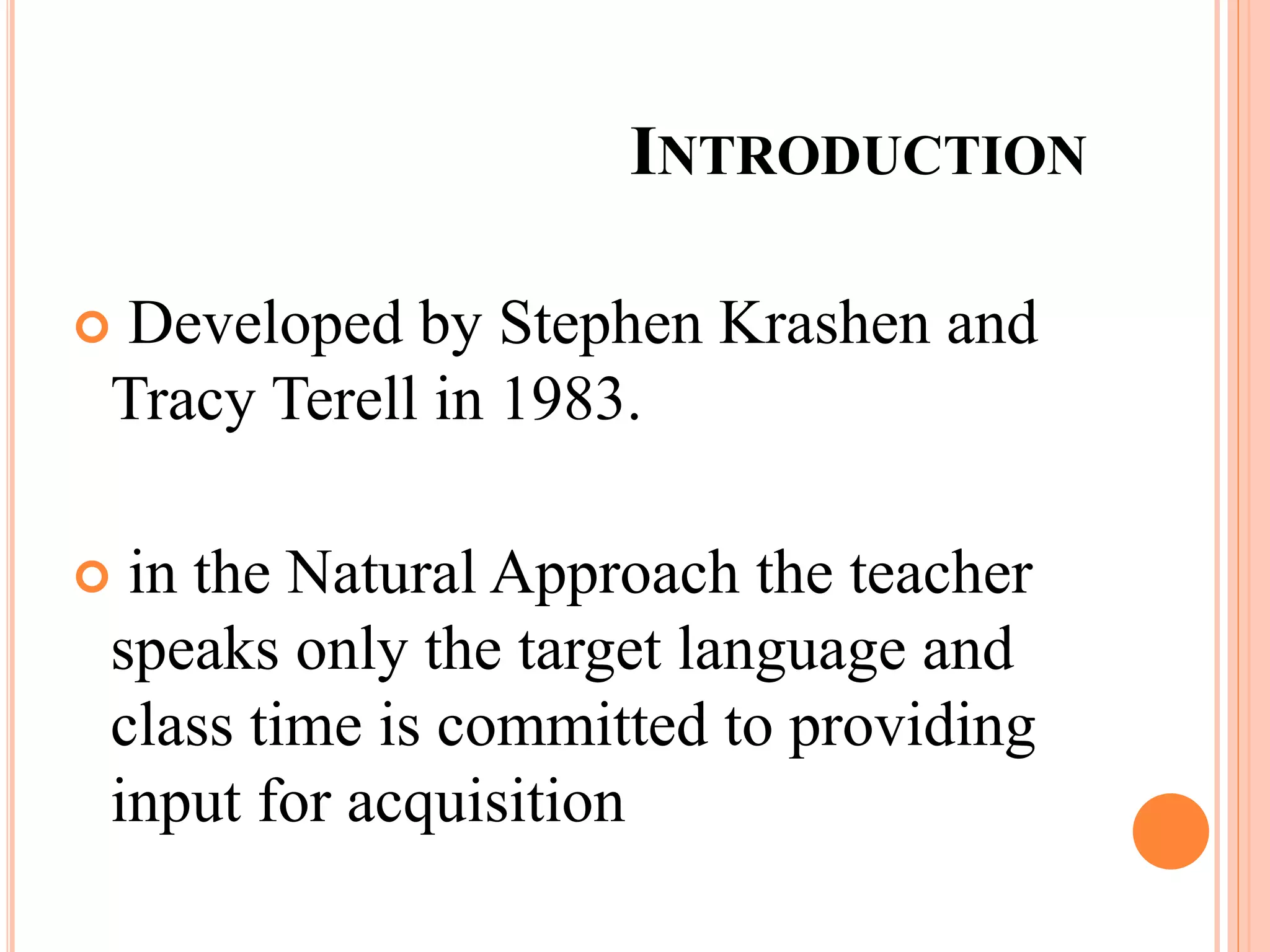 INTRODUCTION
 Developed by Stephen Krashen and
Tracy Terell in 1983.
 in the Natural Approach the teacher
speaks only the target language and
class time is committed to providing
input for acquisition
 