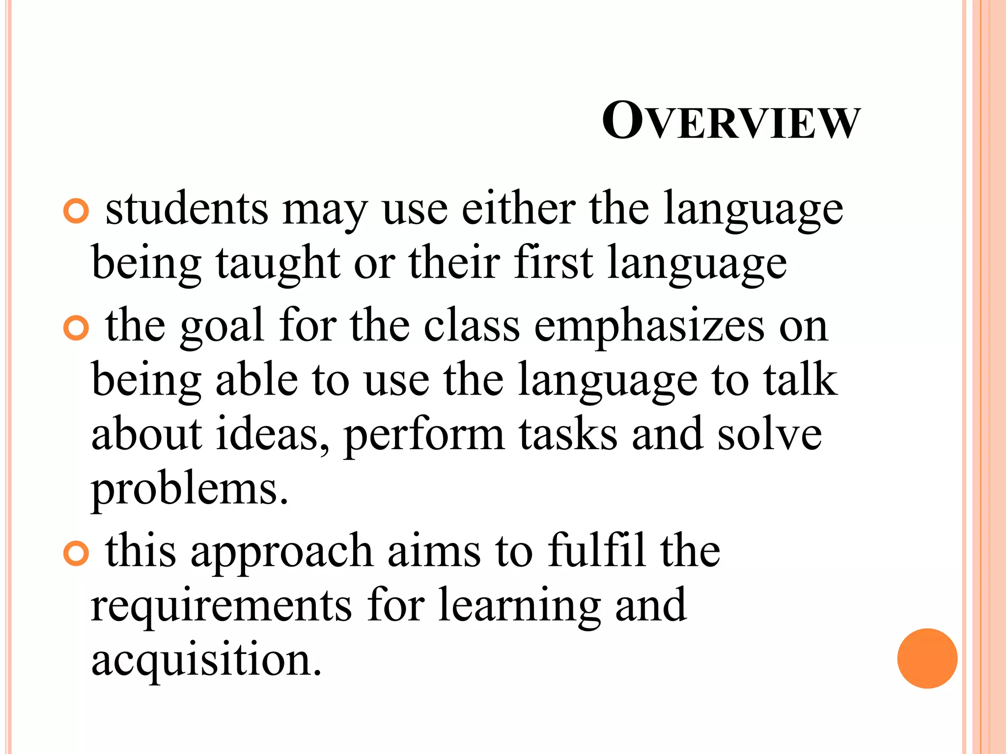 OVERVIEW
 students may use either the language
being taught or their first language
 the goal for the class emphasizes on
being able to use the language to talk
about ideas, perform tasks and solve
problems.
 this approach aims to fulfil the
requirements for learning and
acquisition.
 