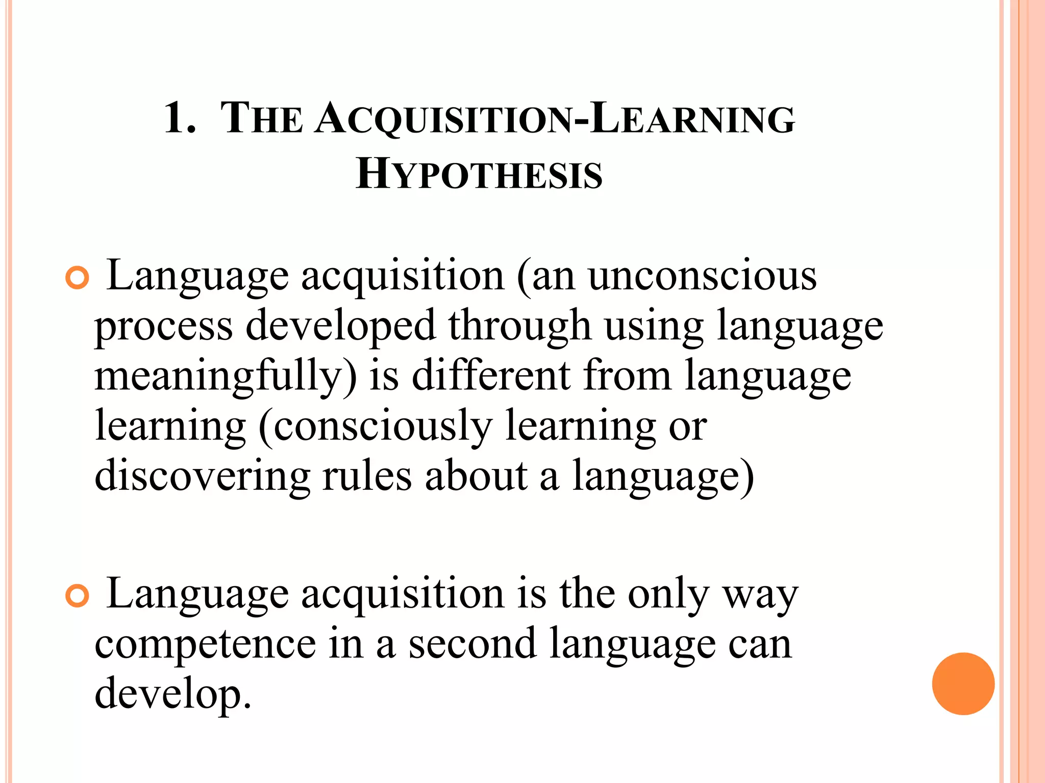 1. THE ACQUISITION-LEARNING
HYPOTHESIS
 Language acquisition (an unconscious
process developed through using language
meaningfully) is different from language
learning (consciously learning or
discovering rules about a language)
 Language acquisition is the only way
competence in a second language can
develop.
 