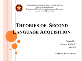 THEORIES OF SECOND
LANGUAGE ACQUISITION
Prepared by:
Atienza, Allaine N.
ABE 4-3
Professor Xavier Velasco
POLYTECHIC UNIVERSITY OF THE PHILIPPINES
College of Arts and Letters
Department of English, Foreign Languages and Literature
Anonas st, Sta. Mesa, Manila
 