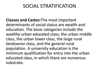 SOCIAL STRATIFICATION
Classes and Castes:The most important
determinants of social status are wealth and
education. The basic categories include the
wealthy urban educated class, the urban middle
class, the urban lower class, the large rural
landowner class, and the general rural
population. A university education is the
minimum qualification for entry into the urban
educated class, in which there are numerous
substrata.
 