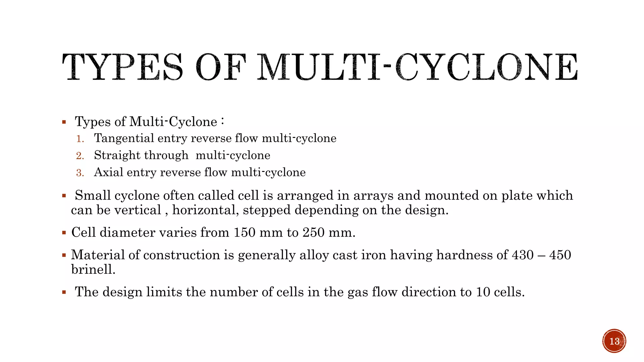  Types of Multi-Cyclone :
1. Tangential entry reverse flow multi-cyclone
2. Straight through multi-cyclone
3. Axial entry reverse flow multi-cyclone
 Small cyclone often called cell is arranged in arrays and mounted on plate which
can be vertical , horizontal, stepped depending on the design.
 Cell diameter varies from 150 mm to 250 mm.
 Material of construction is generally alloy cast iron having hardness of 430 – 450
brinell.
 The design limits the number of cells in the gas flow direction to 10 cells.
13
 