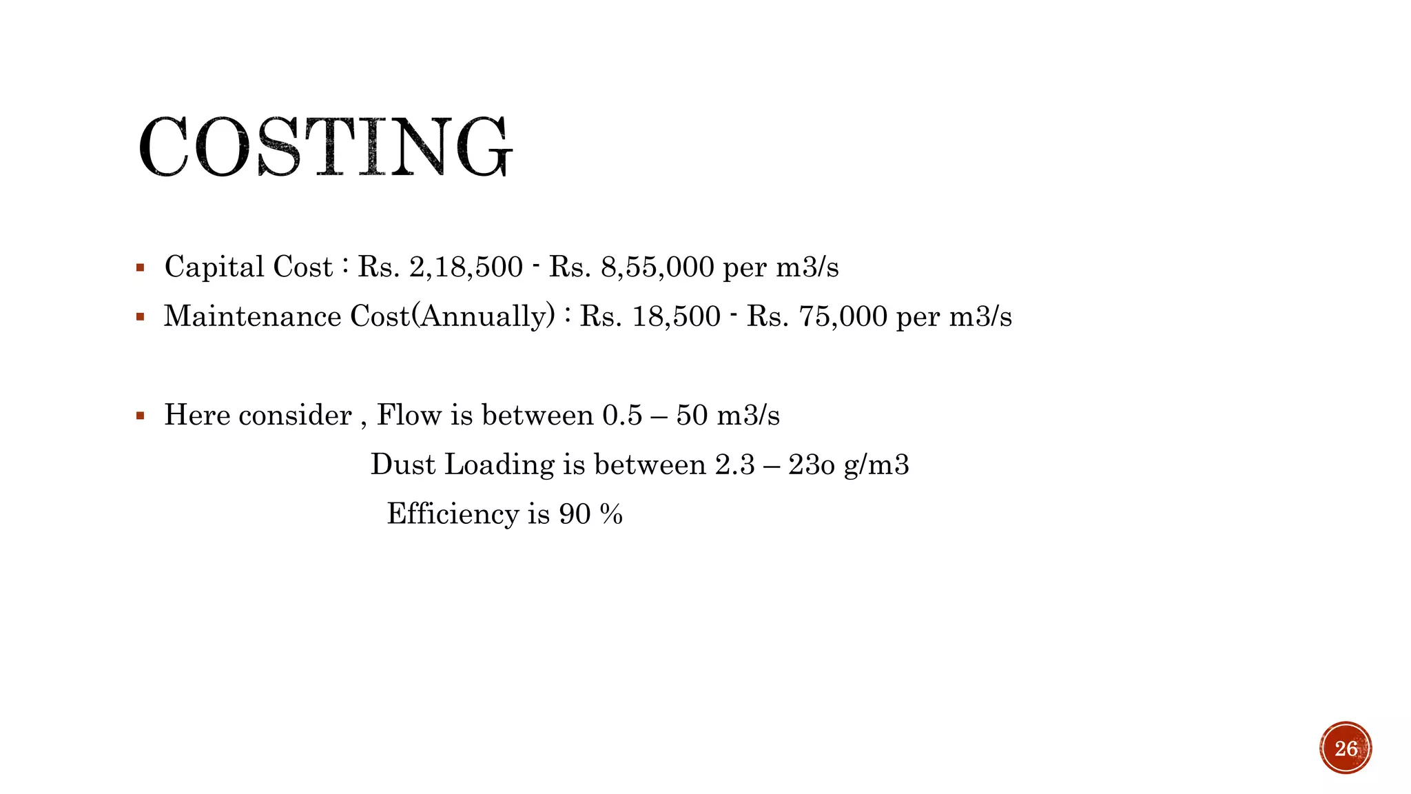  Capital Cost : Rs. 2,18,500 - Rs. 8,55,000 per m3/s
 Maintenance Cost(Annually) : Rs. 18,500 - Rs. 75,000 per m3/s
 Here consider , Flow is between 0.5 – 50 m3/s
Dust Loading is between 2.3 – 23o g/m3
Efficiency is 90 %
26
 