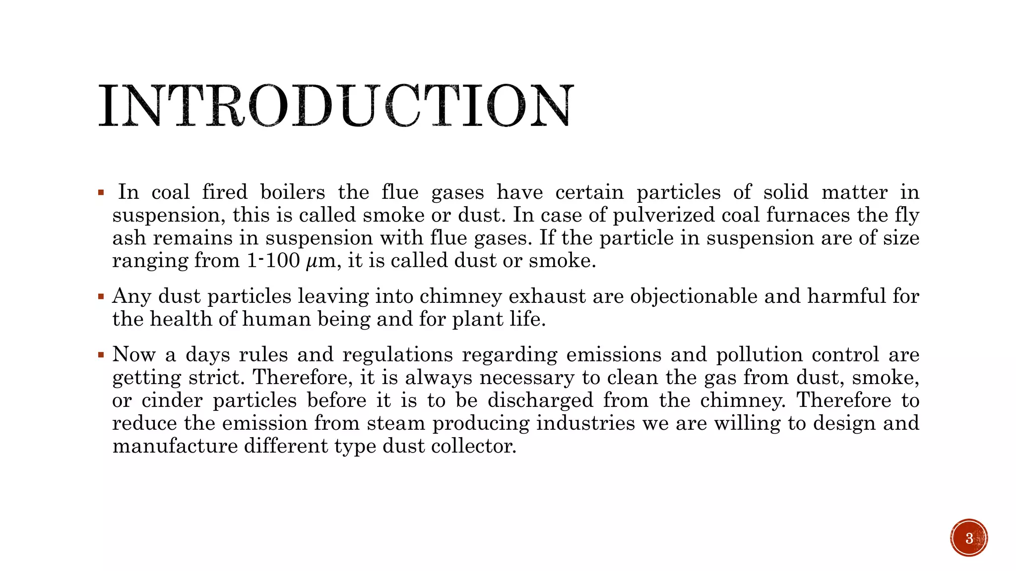 In coal fired boilers the flue gases have certain particles of solid matter in
suspension, this is called smoke or dust. In case of pulverized coal furnaces the fly
ash remains in suspension with flue gases. If the particle in suspension are of size
ranging from 1-100 𝜇m, it is called dust or smoke.
 Any dust particles leaving into chimney exhaust are objectionable and harmful for
the health of human being and for plant life.
 Now a days rules and regulations regarding emissions and pollution control are
getting strict. Therefore, it is always necessary to clean the gas from dust, smoke,
or cinder particles before it is to be discharged from the chimney. Therefore to
reduce the emission from steam producing industries we are willing to design and
manufacture different type dust collector.
3
 