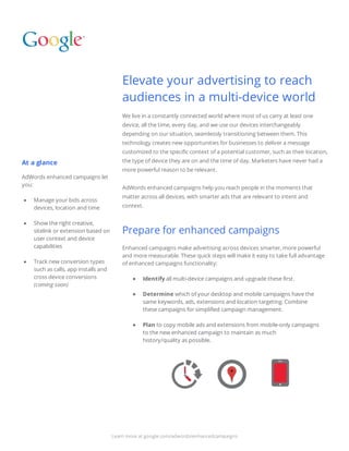 At a glance
AdWords enhanced campaigns let
you:
● Manage your bids across
devices, location and time
● Show the right creative,
sitelink or extension based on
user context and device
capabilities
● Track new conversion types
such as calls, app installs and
cross device conversions
(coming soon)
Elevate your advertising to reach
audiences in a multi-device world
We live in a constantly connected world where most of us carry at least one
device, all the time, every day, and we use our devices interchangeably
depending on our situation, seamlessly transitioning between them. This
technology creates new opportunities for businesses to deliver a message
customized to the specific context of a potential customer, such as their location,
the type of device they are on and the time of day. Marketers have never had a
more powerful reason to be relevant.
AdWords enhanced campaigns help you reach people in the moments that
matter across all devices, with smarter ads that are relevant to intent and
context.
Prepare for enhanced campaigns
Enhanced campaigns make advertising across devices smarter, more powerful
and more measurable. These quick steps will make it easy to take full advantage
of enhanced campaigns functionality:
● Identify all multi-device campaigns and upgrade these first.
● Determine which of your desktop and mobile campaigns have the
same keywords, ads, extensions and location targeting. Combine
these campaigns for simplified campaign management.
● Plan to copy mobile ads and extensions from mobile-only campaigns
to the new enhanced campaign to maintain as much
            history/quality as possible.
Learn more at google.com/adwords/enhancedcampaigns
 