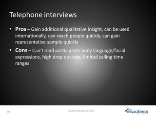 3030
Telephone interviews
Spotless Interactive © 2013
• Pros – Gain additional qualitative insight, can be used
internatio...