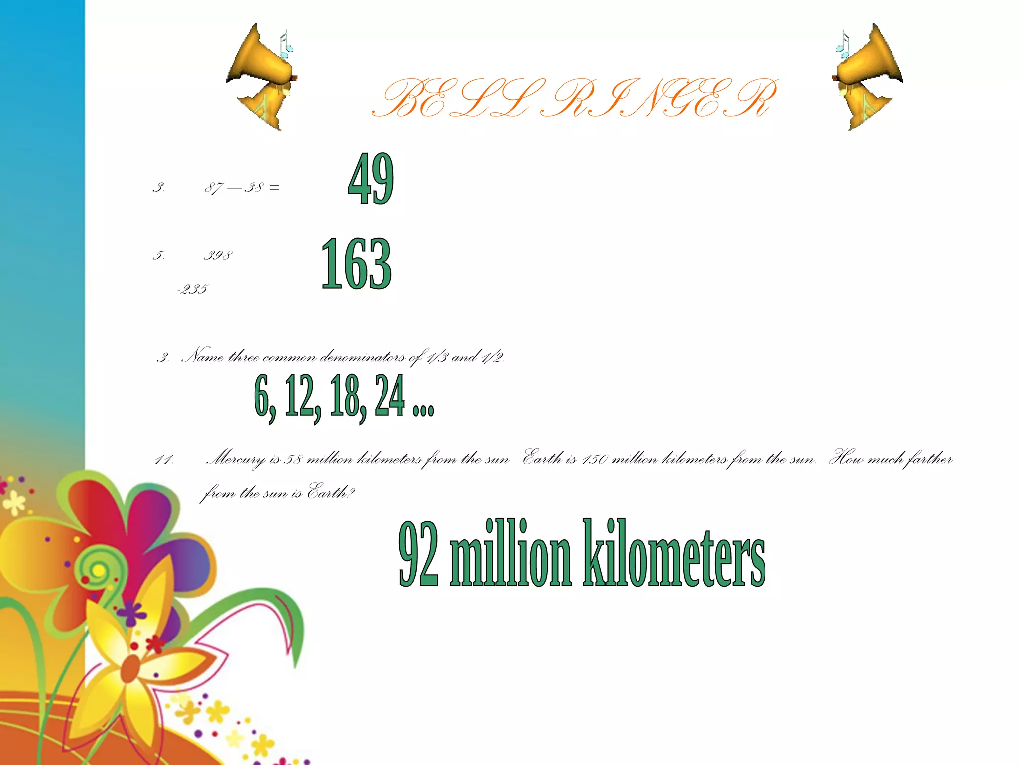 BELL RINGER 87 – 38 = 398 -235  3.  Name three common denominators of 1/3 and 1/2. Mercury is 58 million kilometers from the sun.  Earth is 150 million kilometers from the sun.  How much farther from the sun is Earth? 49 163 6, 12, 18, 24 ... 92 million kilometers 