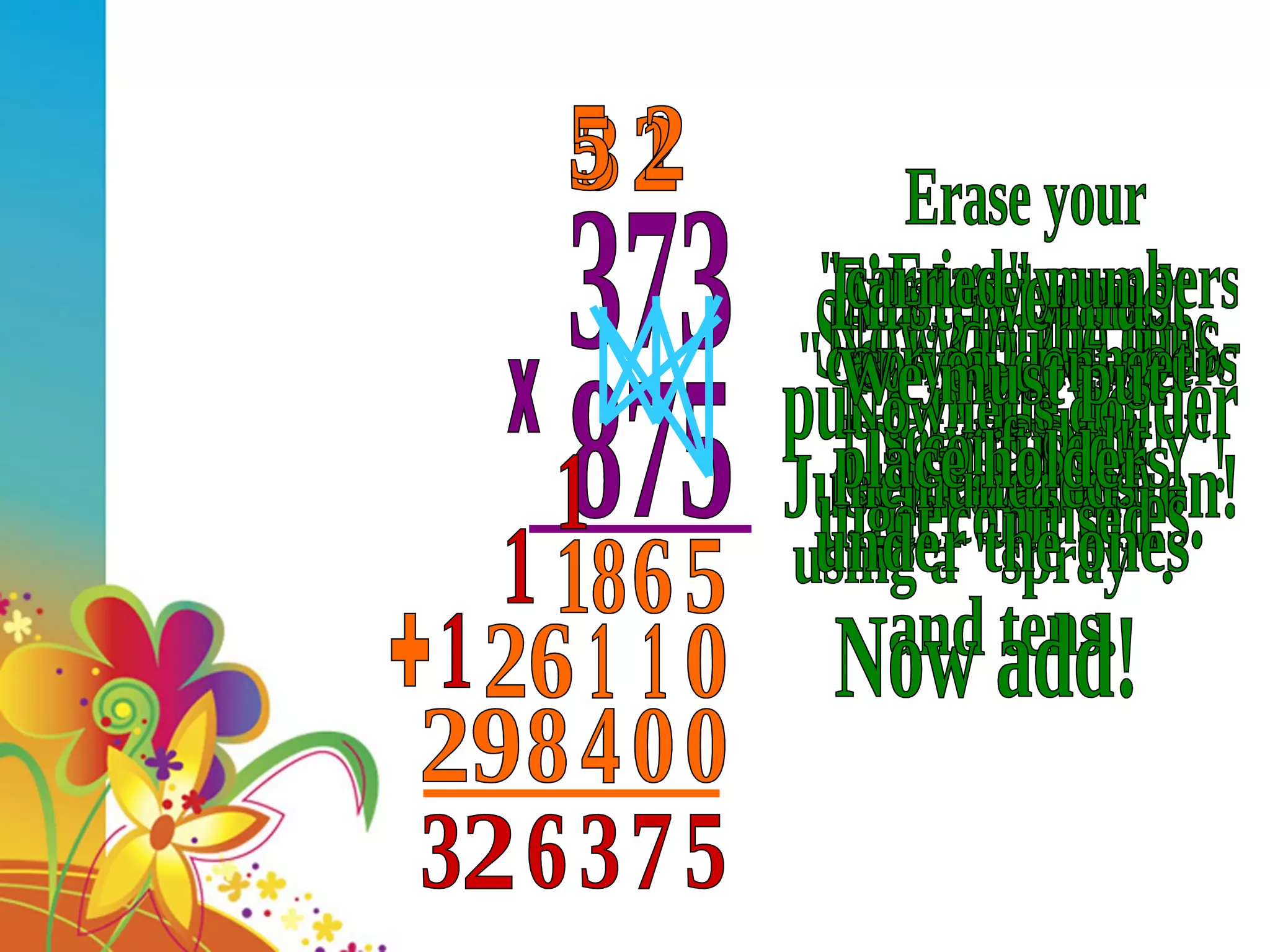 373 875 x Start with the ones. Do a 'SPRAY'. Multiply and &quot;CARRY&quot; - Just like addition! 5 1 6 3 18 Now do the tens- Use a 'SPRAY'! First, we must put a place holder under the ones. 0 Erase your &quot;carried&quot; numbers so you dont get confused. 1 2 1 5 26 Now let's do the hundreds using a &quot;spray&quot;. Erase your &quot;carried&quot; numbers so you dont get confused! We must put place holders under the ones and tens. 0 0 4 2 8 5 29 Now add! + 5 7 3 1 6 1 2 1 3 