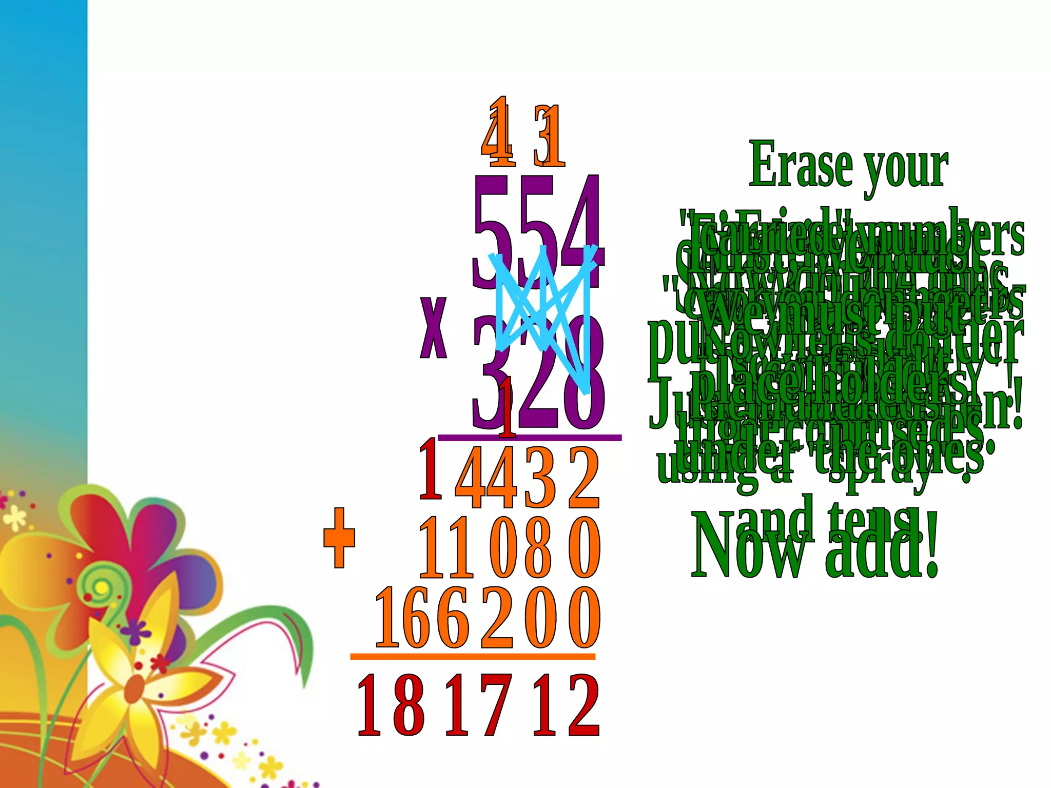 554 328 x Start with the ones. Do a 'SPRAY'. Multiply and &quot;CARRY&quot; - Just like addition! 2 3 3 4 44 Now do the tens- Use a 'SPRAY'! First, we must put a place holder under the ones. 0 Erase your &quot;carried&quot; numbers so you dont get confused. 8 0 1 11 Now let's do the hundreds using a &quot;spray&quot;. Erase your &quot;carried&quot; numbers so you dont get confused! We must put place holders under the ones and tens. 0 0 2 1 6 1 16 Now add! + 2 1 7 1 1 8 1 1 