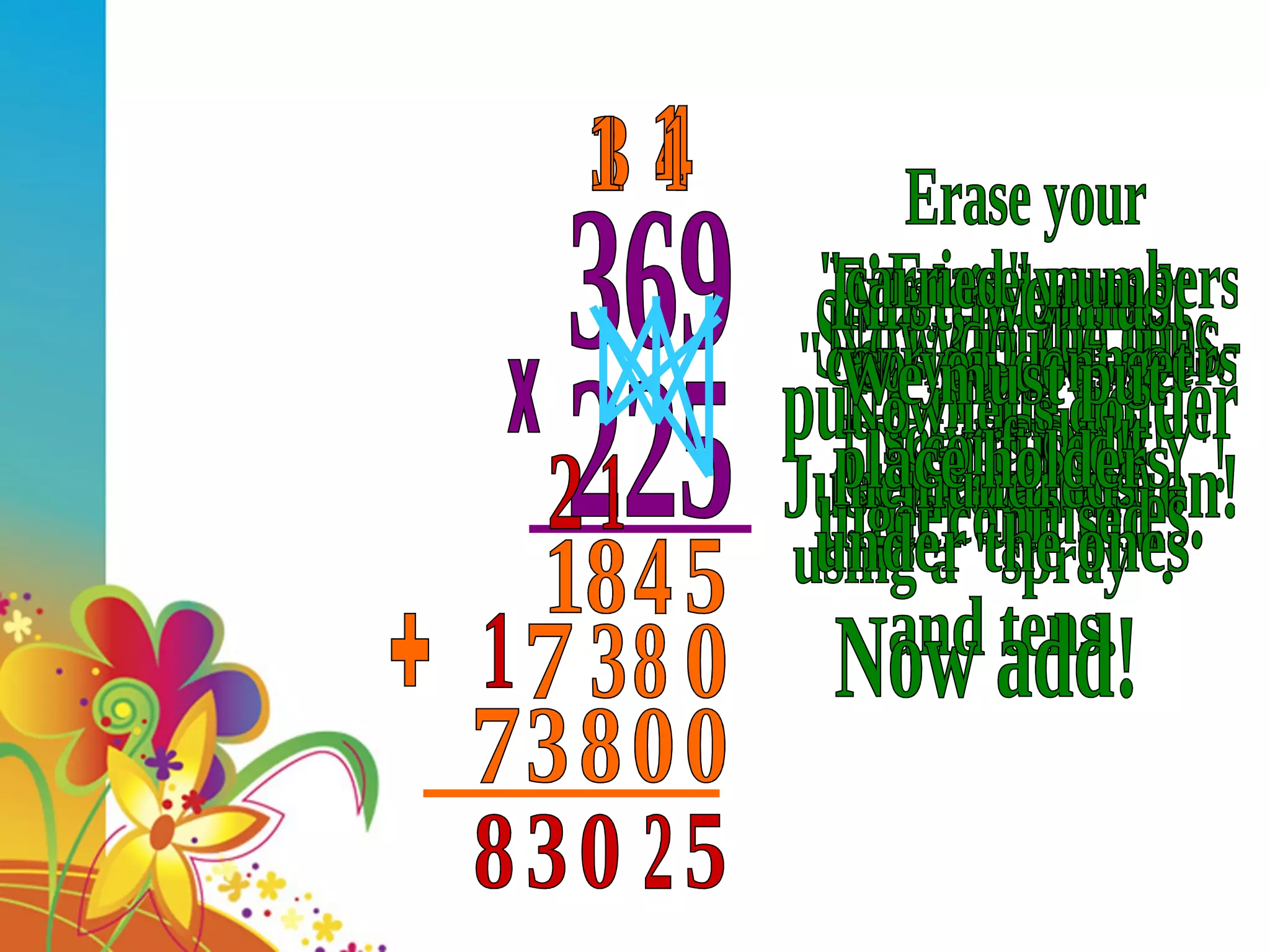 369 225 x Start with the ones. Do a 'SPRAY'. Multiply and &quot;CARRY&quot; - Just like addition! 5 4 4 3 18 Now do the tens- Use a 'SPRAY'! First, we must put a place holder under the ones. 0 Erase your &quot;carried&quot; numbers so you dont get confused. 8 3 1 7 Now let's do the hundreds using a &quot;spray&quot;. Erase your &quot;carried&quot; numbers so you dont get confused! We must put place holders under the ones and tens. 0 0 8 1 3 1 7 Now add! + 5 2 0 3 1 8 1 1 2 