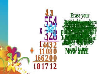 554 328 x Start with the ones. Do a 'SPRAY'. Multiply and "CARRY" - Just like addition! 2 3 3 4 44 Now do the tens- Use a 'SPRAY'! First, we must put a place holder under the ones. 0 Erase your "carried" numbers so you dont get confused. 8 0 1 11 Now let's do the hundreds using a "spray". Erase your "carried" numbers so you dont get confused! We must put place holders under the ones and tens. 0 0 2 1 6 1 16 Now add! + 2 1 7 1 1 8 1 1 