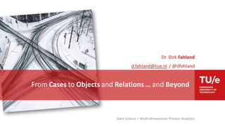 Data Science > Multi-Dimensional Process Analytics
Dr. Dirk Fahland
d.fahland@tue.nl / @dfahland
From Cases to Objects and Relations … and Beyond
 