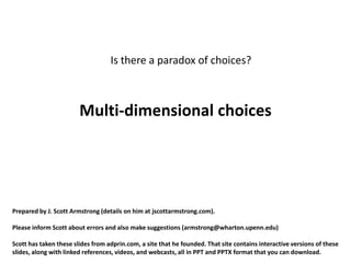 Is there a paradox of choices?



                        Multi-dimensional choices




Prepared by J. Scott Armstrong (details on him at jscottarmstrong.com).

Please inform Scott about errors and also make suggestions (armstrong@wharton.upenn.edu)

Scott has taken these slides from adprin.com, a site that he founded. That site contains interactive versions of these
slides, along with linked references, videos, and webcasts, all in PPT and PPTX format that you can download.
 