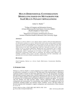 MULTI-DIMENSIONAL CUSTOMIZATION
MODELLING BASED ON METAGRAPH FOR
SAAS MULTI-TENANT APPLICATIONS
Ashraf A. Shahin1, 2
1

College of Computer and Information Sciences,
Al Imam Mohammad Ibn Saud Islamic University (IMSIU)
Riyadh, Kingdom of Saudi Arabia
ashraf_shahen@ccis.imamu.edu.sa
2

Department of Computer and Information Sciences,
Institute of Statistical Studies & Research, Cairo University, Egypt
ABSTRACT
Software as a Service (SaaS) is a new software delivery model in which pre-built applications
are delivered to customers as a service. SaaS providers aim to attract a large number of tenants
(users) with minimal system modifications to meet economics of scale. To achieve this aim, SaaS
applications have to be customizable to meet requirements of each tenant. However, due to the
rapid growing of the SaaS, SaaS applications could have thousands of tenants with a huge
number of ways to customize applications. Modularizing such customizations still is a highly
complex task. Additionally, due to the big variation of requirements for tenants, no single
customization model is appropriate for all tenants. In this paper, we propose a multidimensional customization model based on metagraph. The proposed mode addresses the
modelling variability among tenants, describes customizations and their relationships, and
guarantees the correctness of SaaS customizations made by tenants.

KEYWORDS
Cloud Computing, Software as a Service (SaaS), Multi-tenancy, Customization Modelling,
Metagraph

1. INTRODUCTION
Software as a Service (SaaS) is a cloud computing service model in which pre-built applications
are delivered to customers as a service [1]. The main goal of the SaaS providers is attracting a
significant number of tenants for their SaaS applications. However, the functionality and quality
that individual customers require from a software application can differ [2]. This forces the SaaS
providers to deploy multiple software applications customized for each set of users, which results
in increasing cost of infrastructure and making it difficult to maintain and update. To overcome
with this problem, the SaaS providers deploy software applications allow tenant-specific
configuration and customization. For customization, some elements of an application need to be
customized, including graphic user interfaces (GUI), workflow, service, and data models [3].
Several researches have attempted to support configuration and customization of these elements
[1, 4, 5, 6, 7].
David C. Wyld et al. (Eds) : CCSIT, SIPP, AISC, PDCTA, NLP - 2014
pp. 53–63, 2014. © CS & IT-CSCP 2014

DOI : 10.5121/csit.2014.4205

 