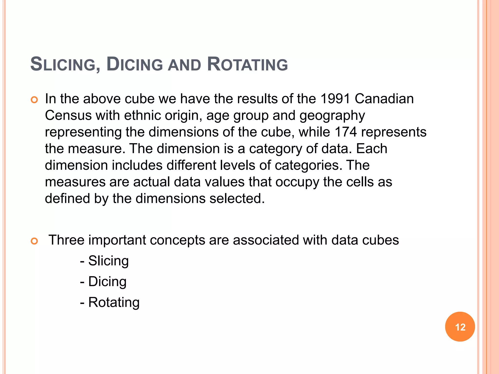 SLICING, DICING AND ROTATING
   In the above cube we have the results of the 1991 Canadian
    Census with ethnic origin, age group and geography
    representing the dimensions of the cube, while 174 represents
    the measure. The dimension is a category of data. Each
    dimension includes different levels of categories. The
    measures are actual data values that occupy the cells as
    defined by the dimensions selected.

   Three important concepts are associated with data cubes
        - Slicing
        - Dicing
        - Rotating
                                                                    12
 