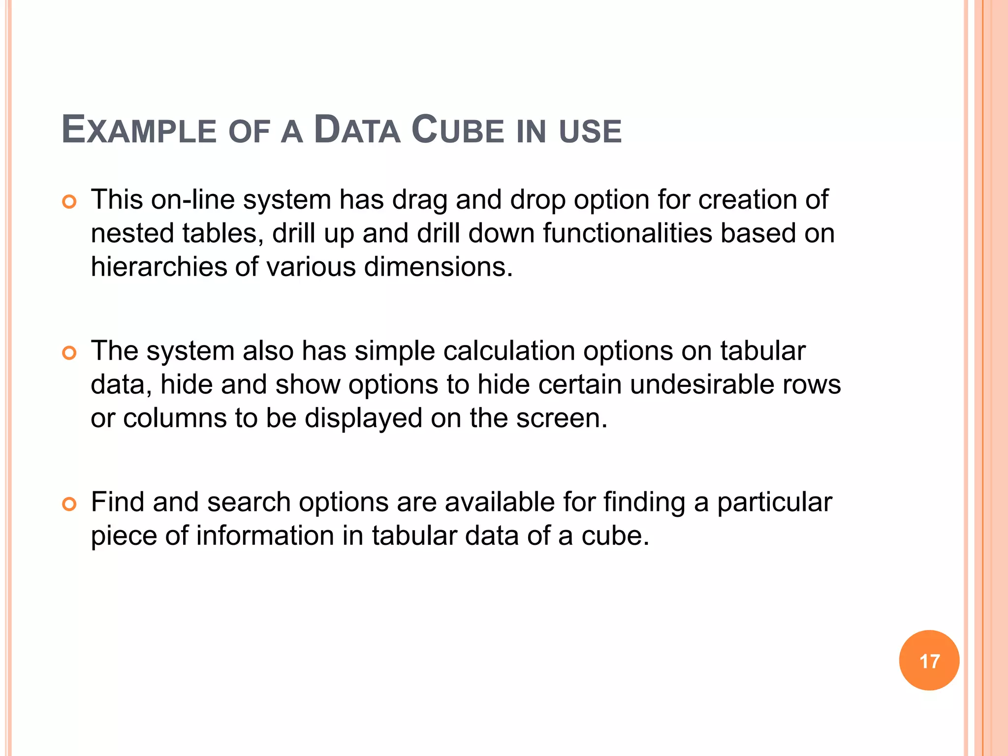 EXAMPLE OF A DATA CUBE IN USE
   This on-line system has drag and drop option for creation of
    nested tables, drill up and drill down functionalities based on
    hierarchies of various dimensions.

   The system also has simple calculation options on tabular
    data, hide and show options to hide certain undesirable rows
    or columns to be displayed on the screen.

   Find and search options are available for finding a particular
    piece of information in tabular data of a cube.



                                                                      17
 