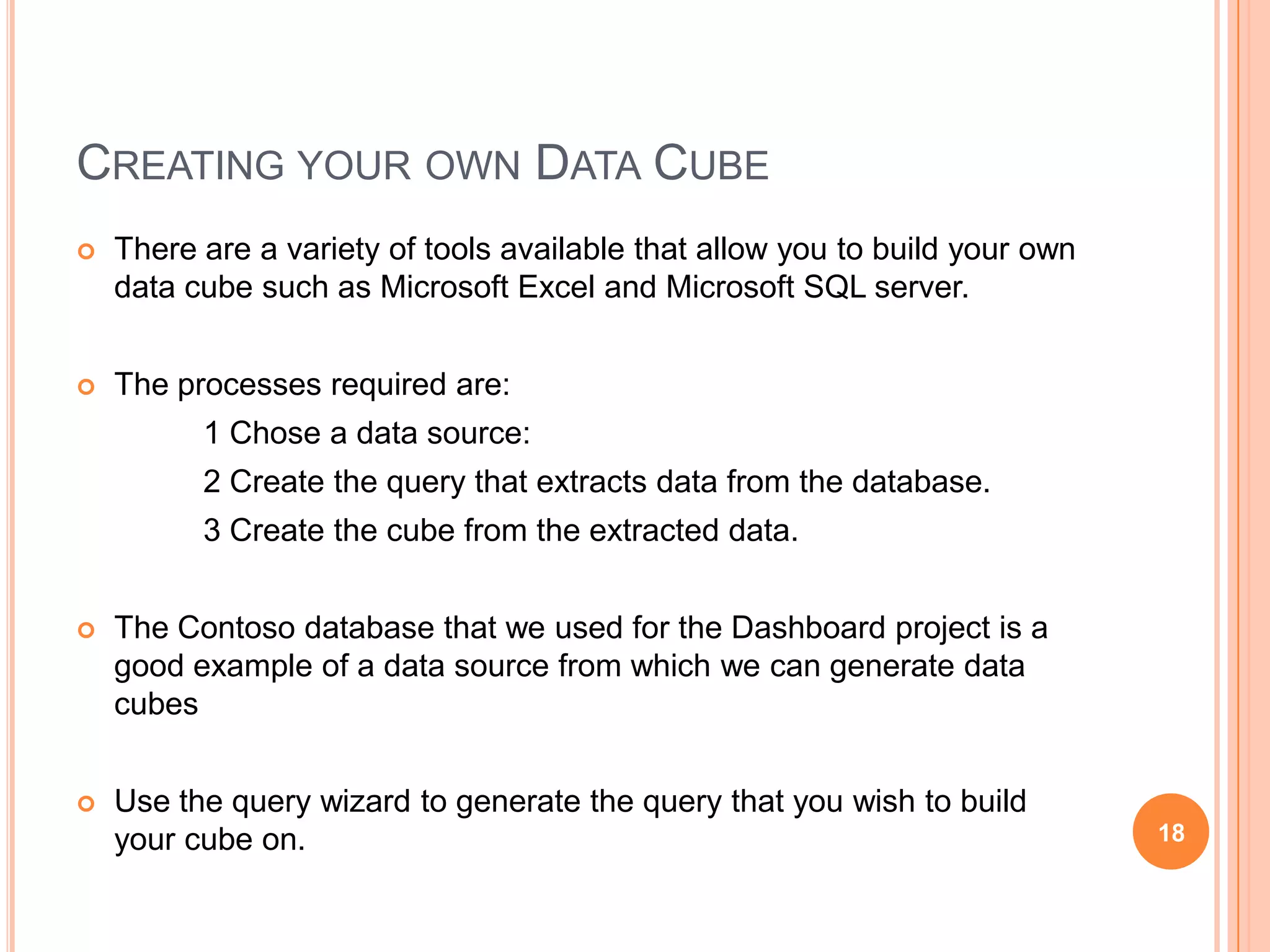 CREATING YOUR OWN DATA CUBE
   There are a variety of tools available that allow you to build your own
    data cube such as Microsoft Excel and Microsoft SQL server.


   The processes required are:
          1 Chose a data source:
          2 Create the query that extracts data from the database.
          3 Create the cube from the extracted data.


   The Contoso database that we used for the Dashboard project is a
    good example of a data source from which we can generate data
    cubes


   Use the query wizard to generate the query that you wish to build
    your cube on.                                                             18
 