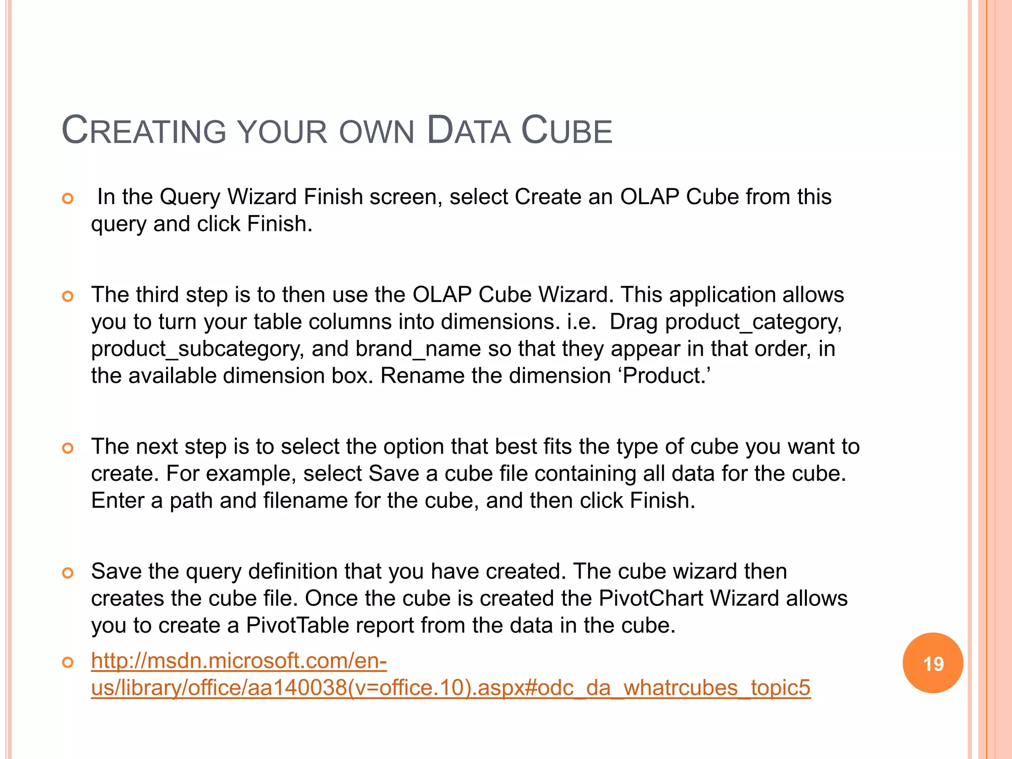 CREATING YOUR OWN DATA CUBE
   In the Query Wizard Finish screen, select Create an OLAP Cube from this
    query and click Finish.


   The third step is to then use the OLAP Cube Wizard. This application allows
    you to turn your table columns into dimensions. i.e. Drag product_category,
    product_subcategory, and brand_name so that they appear in that order, in
    the available dimension box. Rename the dimension „Product.‟


   The next step is to select the option that best fits the type of cube you want to
    create. For example, select Save a cube file containing all data for the cube.
    Enter a path and filename for the cube, and then click Finish.


   Save the query definition that you have created. The cube wizard then
    creates the cube file. Once the cube is created the PivotChart Wizard allows
    you to create a PivotTable report from the data in the cube.
   http://msdn.microsoft.com/en-                                                       19
    us/library/office/aa140038(v=office.10).aspx#odc_da_whatrcubes_topic5
 