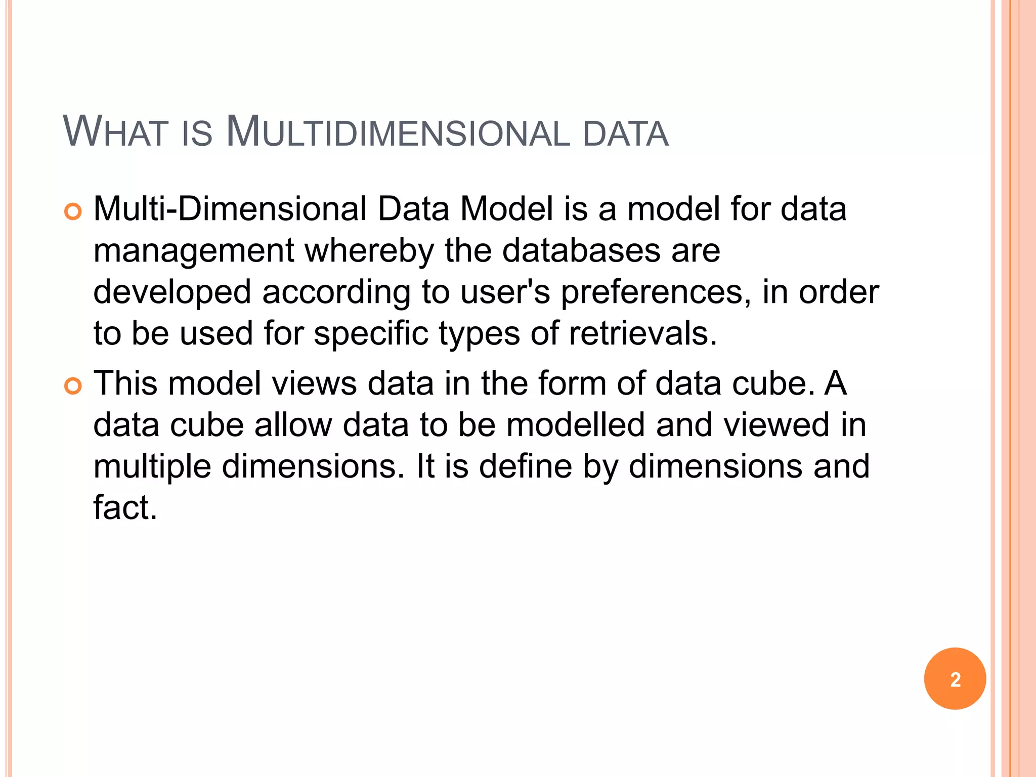 WHAT IS MULTIDIMENSIONAL DATA
 Multi-Dimensional Data Model is a model for data
  management whereby the databases are
  developed according to user's preferences, in order
  to be used for specific types of retrievals.
 This model views data in the form of data cube. A
  data cube allow data to be modelled and viewed in
  multiple dimensions. It is define by dimensions and
  fact.



                                                        2
 