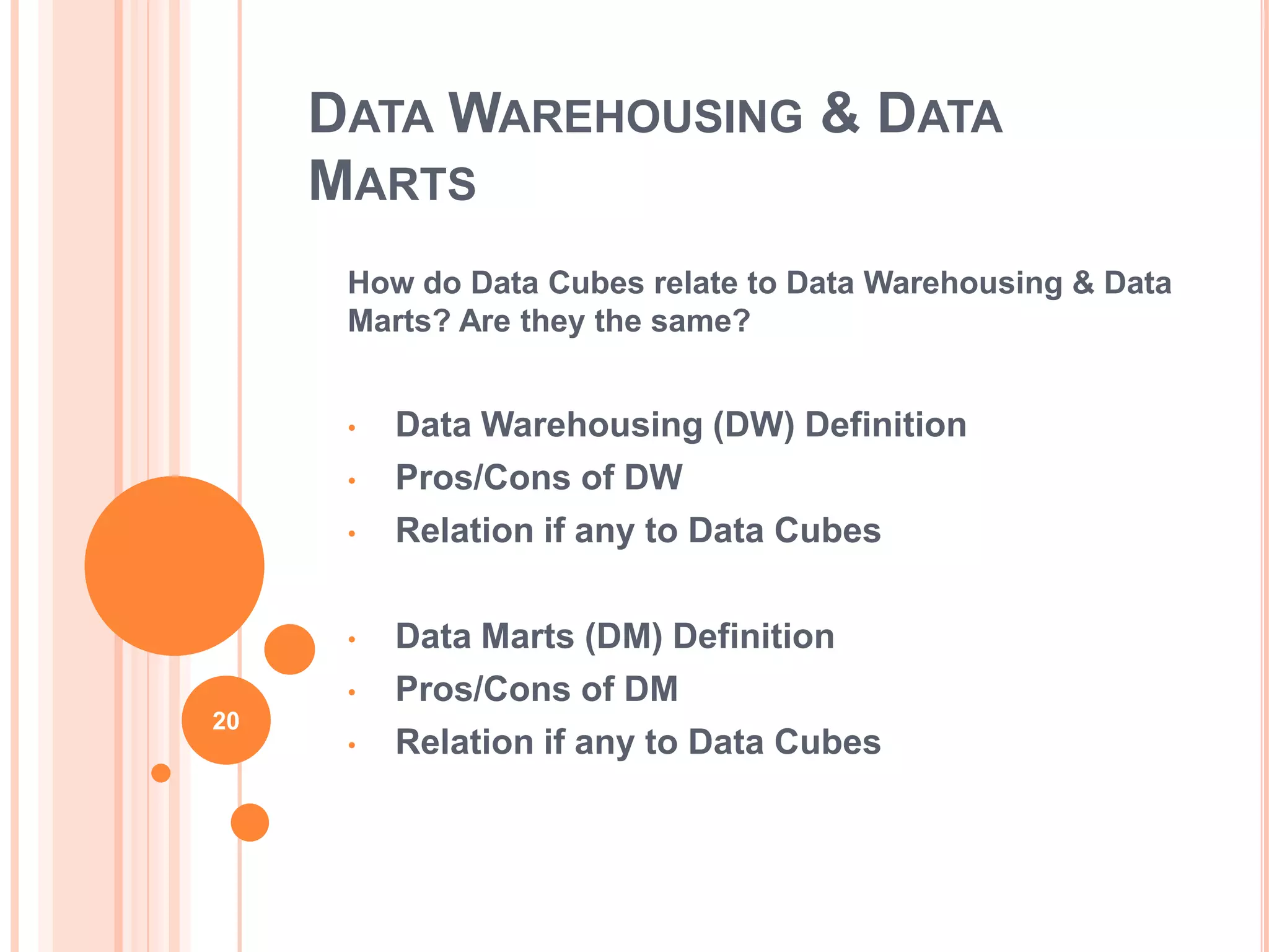DATA WAREHOUSING & DATA
     MARTS
      How do Data Cubes relate to Data Warehousing & Data
      Marts? Are they the same?


      •   Data Warehousing (DW) Definition
      •   Pros/Cons of DW
      •   Relation if any to Data Cubes

      •   Data Marts (DM) Definition
      •   Pros/Cons of DM
20
      •   Relation if any to Data Cubes
 