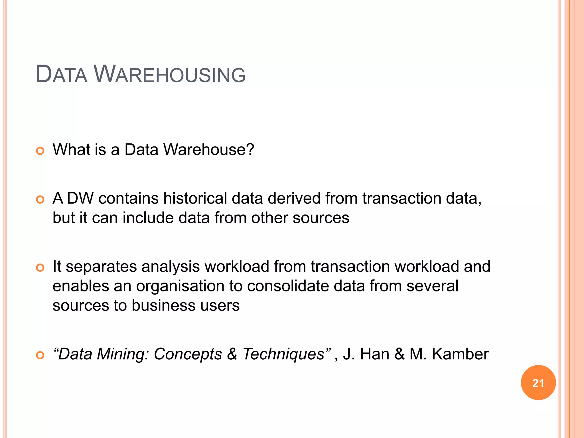 DATA WAREHOUSING

   What is a Data Warehouse?

   A DW contains historical data derived from transaction data,
    but it can include data from other sources

   It separates analysis workload from transaction workload and
    enables an organisation to consolidate data from several
    sources to business users

   “Data Mining: Concepts & Techniques” , J. Han & M. Kamber
                                                                   21
 