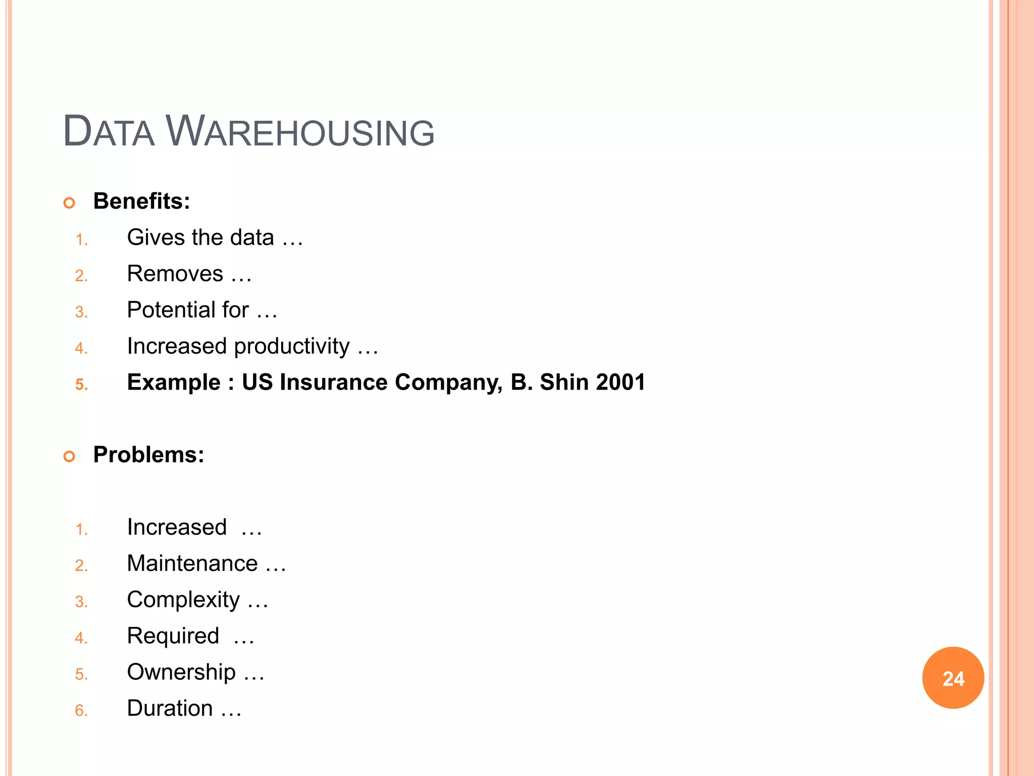 DATA WAREHOUSING
    Benefits:
1.      Gives the data …
2.      Removes …
3.      Potential for …
4.      Increased productivity …
5.      Example : US Insurance Company, B. Shin 2001


    Problems:


1.      Increased …
2.      Maintenance …
3.      Complexity …
4.      Required …
5.      Ownership …                                    24
6.      Duration …
 