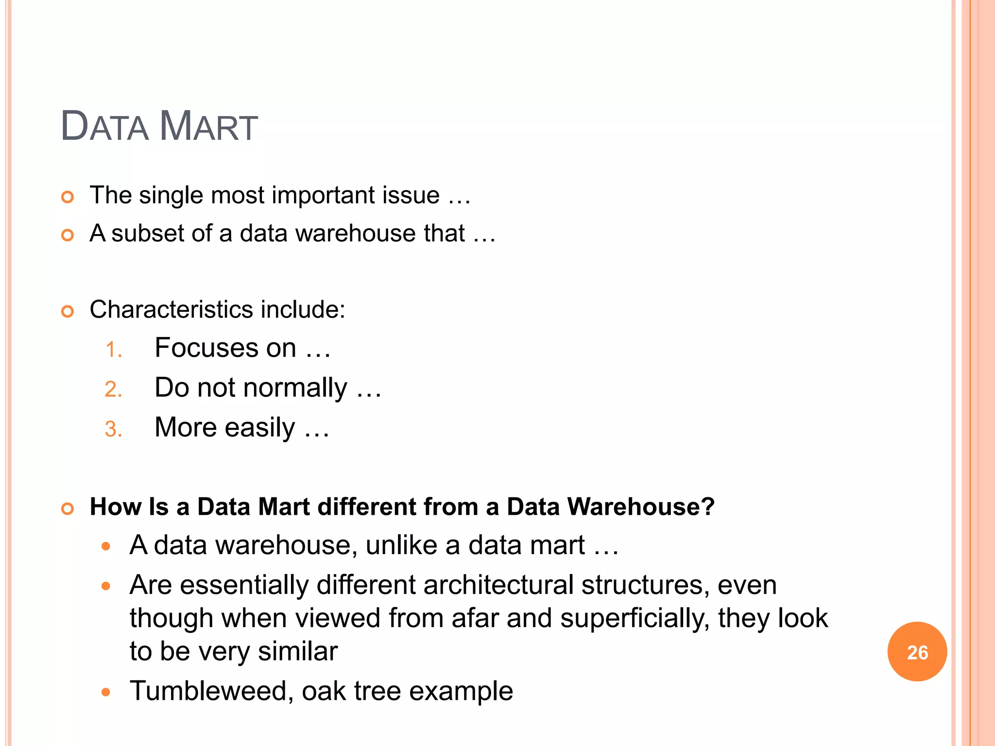 DATA MART
   The single most important issue …
   A subset of a data warehouse that …


   Characteristics include:
     1.     Focuses on …
     2.     Do not normally …
     3.     More easily …

   How Is a Data Mart different from a Data Warehouse?
         A data warehouse, unlike a data mart …
         Are essentially different architectural structures, even
          though when viewed from afar and superficially, they look
          to be very similar                                          26

         Tumbleweed, oak tree example
 