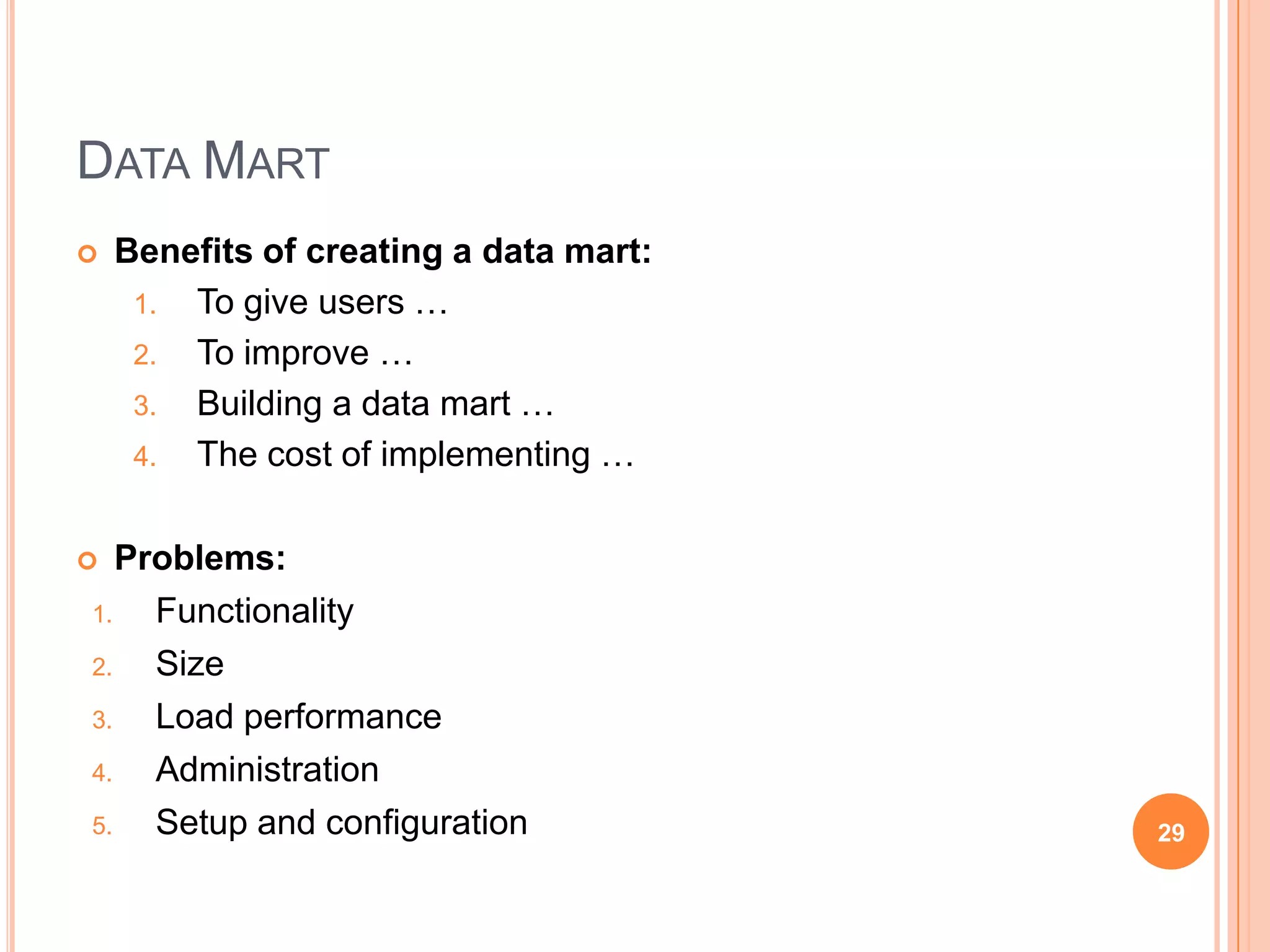 DATA MART
   Benefits of creating a data mart:
     1. To give users …
     2. To improve …
     3. Building a data mart …
     4. The cost of implementing …


  Problems:
1.   Functionality
2.   Size
3.   Load performance
4.   Administration
5.   Setup and configuration            29
 