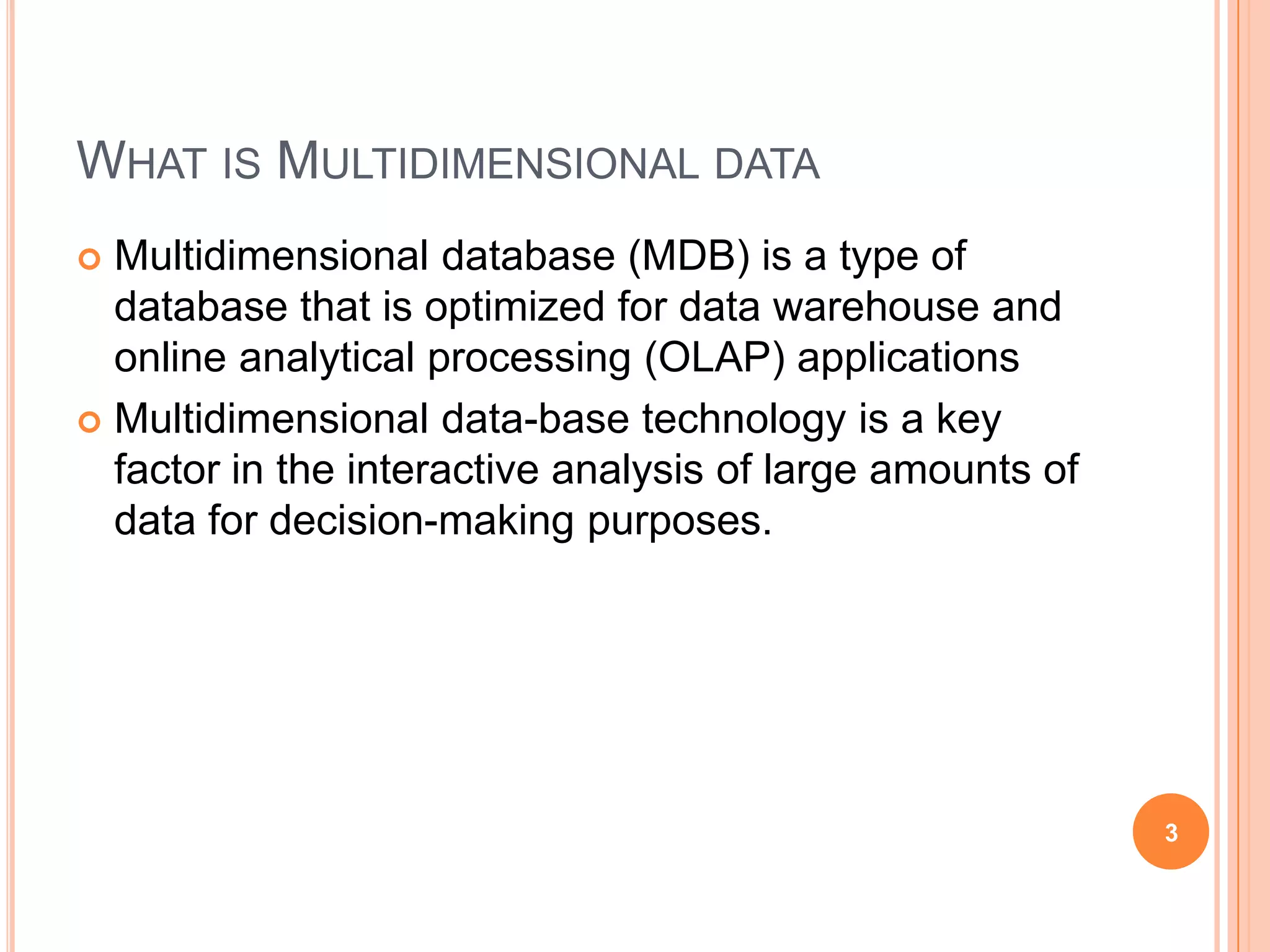 WHAT IS MULTIDIMENSIONAL DATA
 Multidimensional database (MDB) is a type of
  database that is optimized for data warehouse and
  online analytical processing (OLAP) applications
 Multidimensional data-base technology is a key
  factor in the interactive analysis of large amounts of
  data for decision-making purposes.




                                                           3
 
