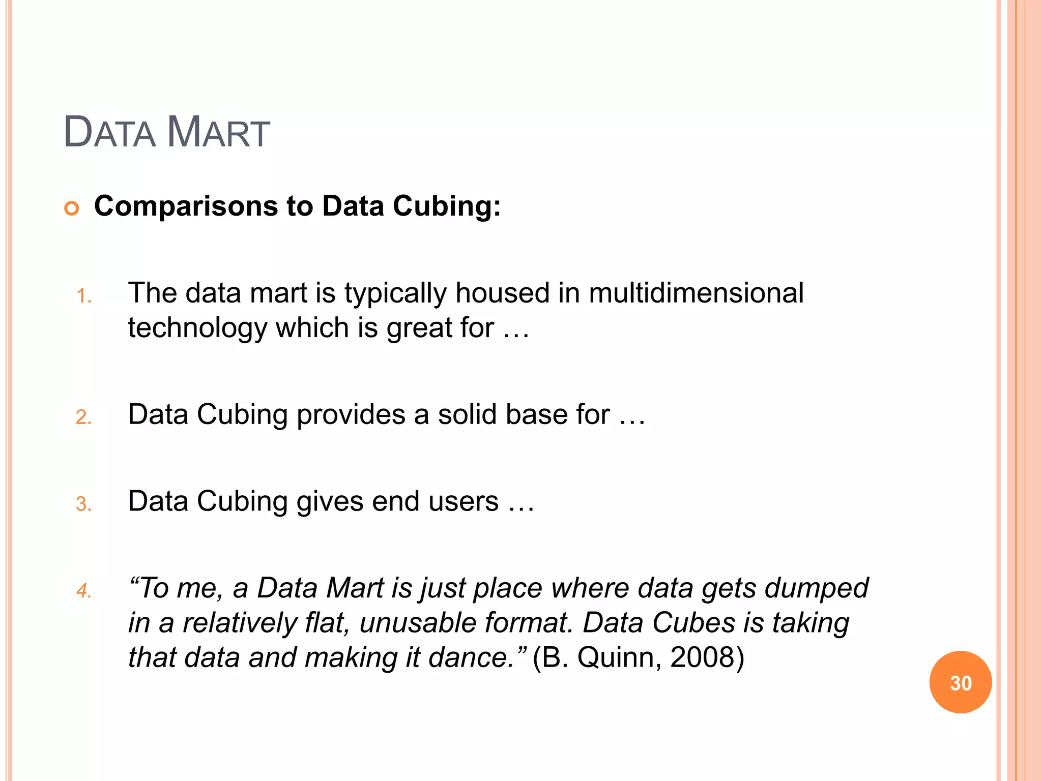 DATA MART
    Comparisons to Data Cubing:

1.     The data mart is typically housed in multidimensional
       technology which is great for …

2.     Data Cubing provides a solid base for …

3.     Data Cubing gives end users …

4.     “To me, a Data Mart is just place where data gets dumped
       in a relatively flat, unusable format. Data Cubes is taking
       that data and making it dance.” (B. Quinn, 2008)
                                                                     30
 