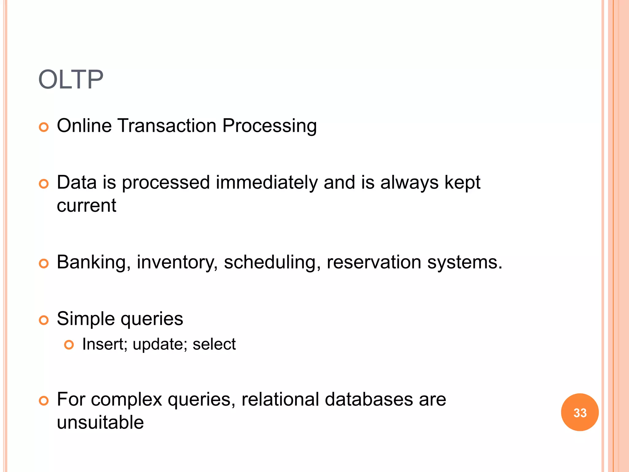 OLTP
   Online Transaction Processing

   Data is processed immediately and is always kept
    current

   Banking, inventory, scheduling, reservation systems.

   Simple queries
       Insert; update; select


   For complex queries, relational databases are
                                                           33
    unsuitable
 