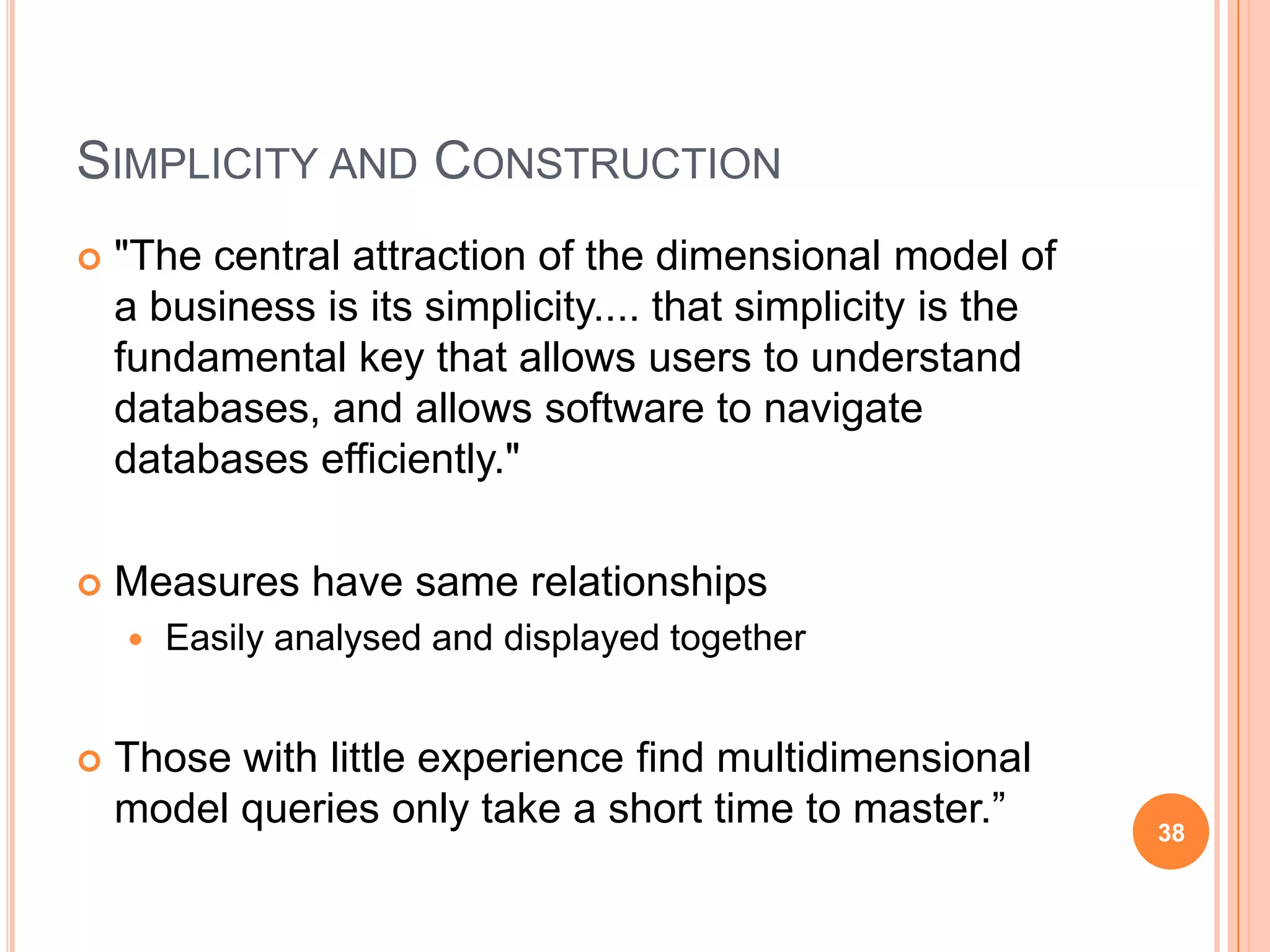 SIMPLICITY AND CONSTRUCTION
   "The central attraction of the dimensional model of
    a business is its simplicity.... that simplicity is the
    fundamental key that allows users to understand
    databases, and allows software to navigate
    databases efficiently."

   Measures have same relationships
       Easily analysed and displayed together


   Those with little experience find multidimensional
    model queries only take a short time to master.”          38
 