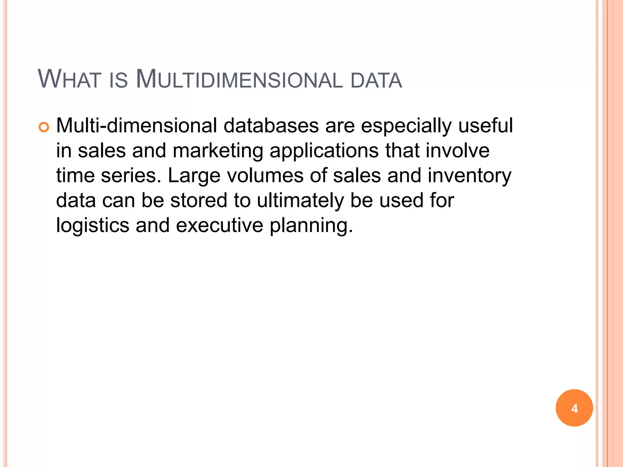 WHAT IS MULTIDIMENSIONAL DATA
   Multi-dimensional databases are especially useful
    in sales and marketing applications that involve
    time series. Large volumes of sales and inventory
    data can be stored to ultimately be used for
    logistics and executive planning.




                                                        4
 