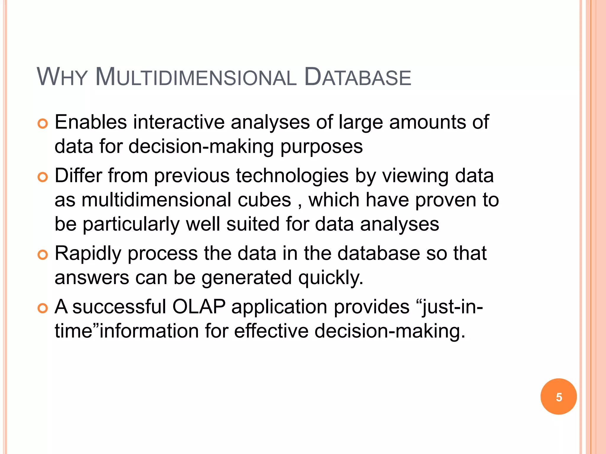WHY MULTIDIMENSIONAL DATABASE
 Enables interactive analyses of large amounts of
  data for decision-making purposes
 Differ from previous technologies by viewing data
  as multidimensional cubes , which have proven to
  be particularly well suited for data analyses
 Rapidly process the data in the database so that
  answers can be generated quickly.
 A successful OLAP application provides “just-in-
  time”information for effective decision-making.


                                                      5
 