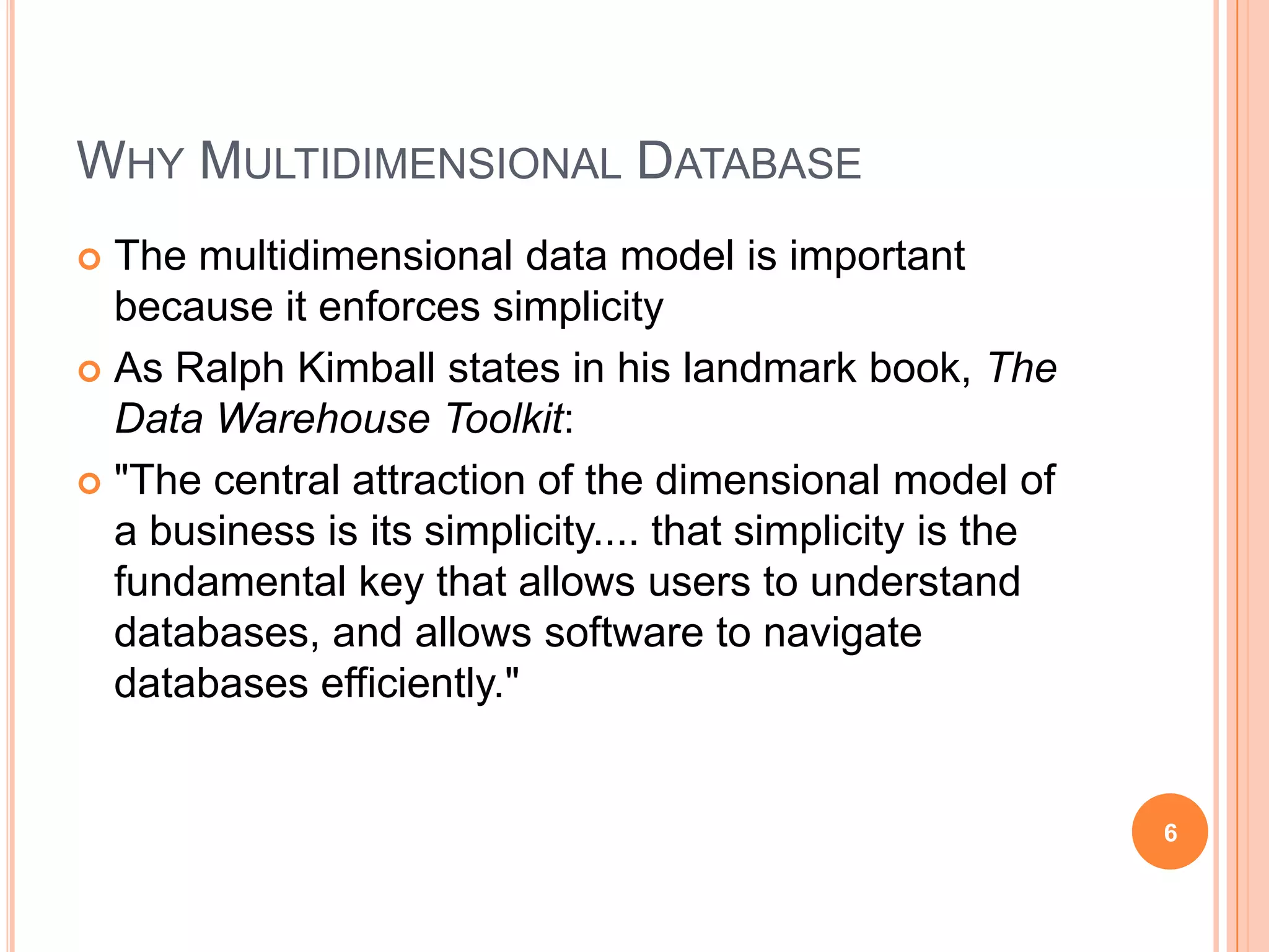 WHY MULTIDIMENSIONAL DATABASE
 The multidimensional data model is important
  because it enforces simplicity
 As Ralph Kimball states in his landmark book, The
  Data Warehouse Toolkit:
 "The central attraction of the dimensional model of
  a business is its simplicity.... that simplicity is the
  fundamental key that allows users to understand
  databases, and allows software to navigate
  databases efficiently."


                                                            6
 
