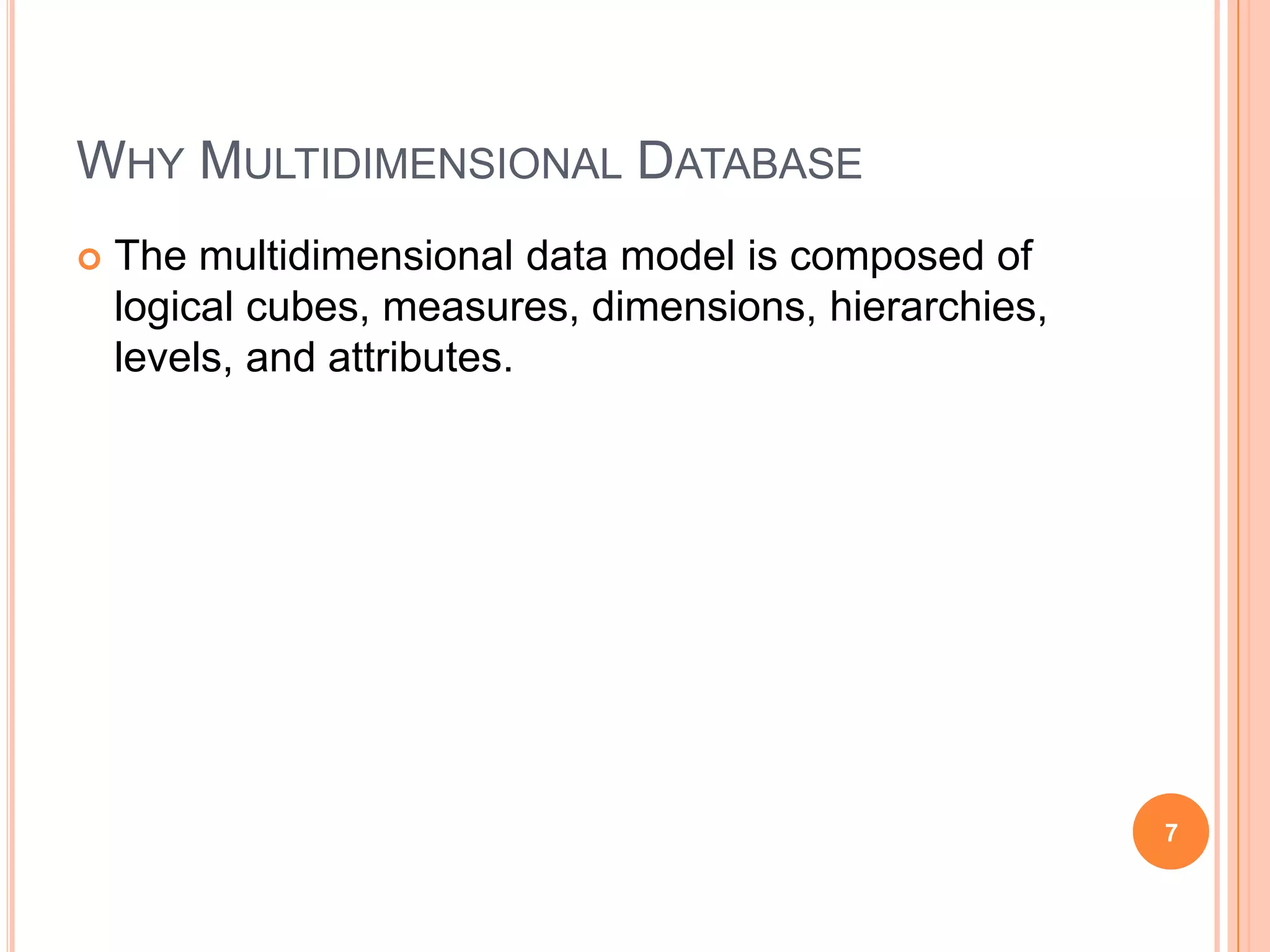 WHY MULTIDIMENSIONAL DATABASE
   The multidimensional data model is composed of
    logical cubes, measures, dimensions, hierarchies,
    levels, and attributes.




                                                        7
 