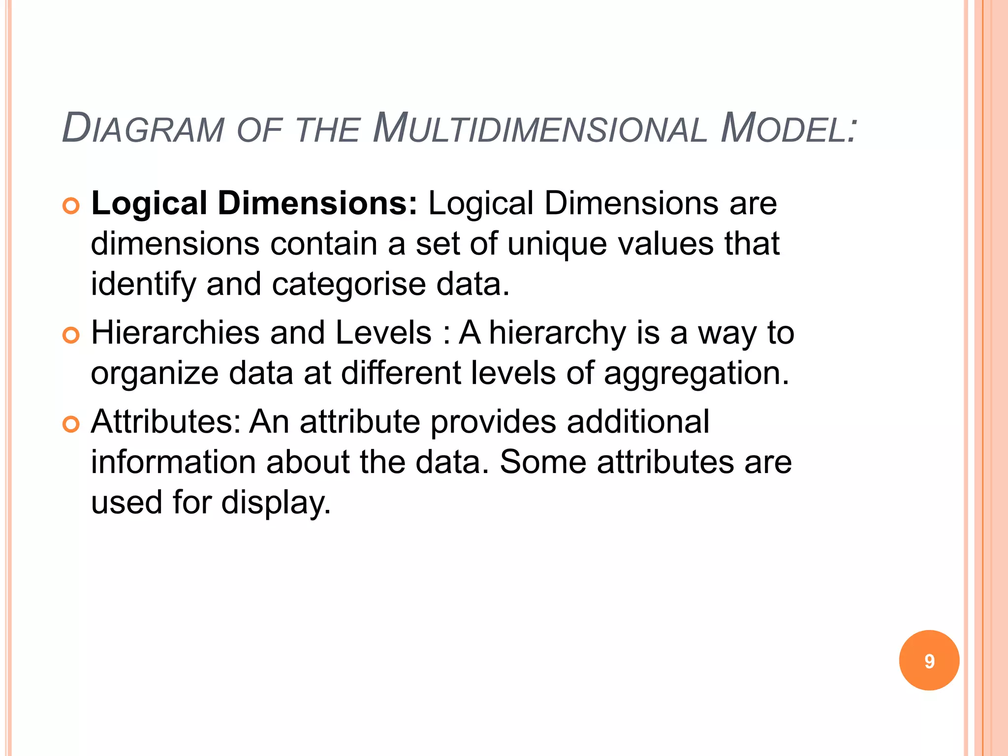 DIAGRAM OF THE MULTIDIMENSIONAL MODEL:
 Logical Dimensions: Logical Dimensions are
  dimensions contain a set of unique values that
  identify and categorise data.
 Hierarchies and Levels : A hierarchy is a way to
  organize data at different levels of aggregation.
 Attributes: An attribute provides additional
  information about the data. Some attributes are
  used for display.



                                                      9
 