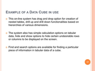 EXAMPLE OF A DATA CUBE IN USE
   This on-line system has drag and drop option for creation of
    nested tables, drill up and drill down functionalities based on
    hierarchies of various dimensions.

   The system also has simple calculation options on tabular
    data, hide and show options to hide certain undesirable rows
    or columns to be displayed on the screen.

   Find and search options are available for finding a particular
    piece of information in tabular data of a cube.



                                                                      17
 